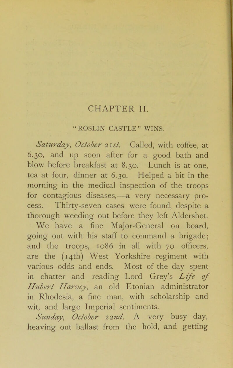 CHAPTER II. “ROSLIN CASTLE” WINS. Saturday, October list. Called, with coffee, at 6.30, and up soon after for a good bath and blow before breakfast at 8.30. Lunch is at one, tea at four, dinner at 6.30. Helped a bit in the morning in the medical inspection of the troops for contagious diseases,—a very necessary pro- cess. Thirty-seven cases were found, despite a thorough weeding out before they left Aldershot. We have a fine Major-General on board, going out with his staff to command a brigade; and the troops, 1086 in all with 70 officers, are the (14th) West Yorkshire regiment with various odds and ends. Most of the day spent in chatter and reading Lord Grey’s Life of Hubert Harvey, an old Etonian administrator in Rhodesia, a fine man, with scholarship and wit, and large Imperial sentiments. Sunday, October 22nd. A very busy day, heaving out ballast from the hold, and getting