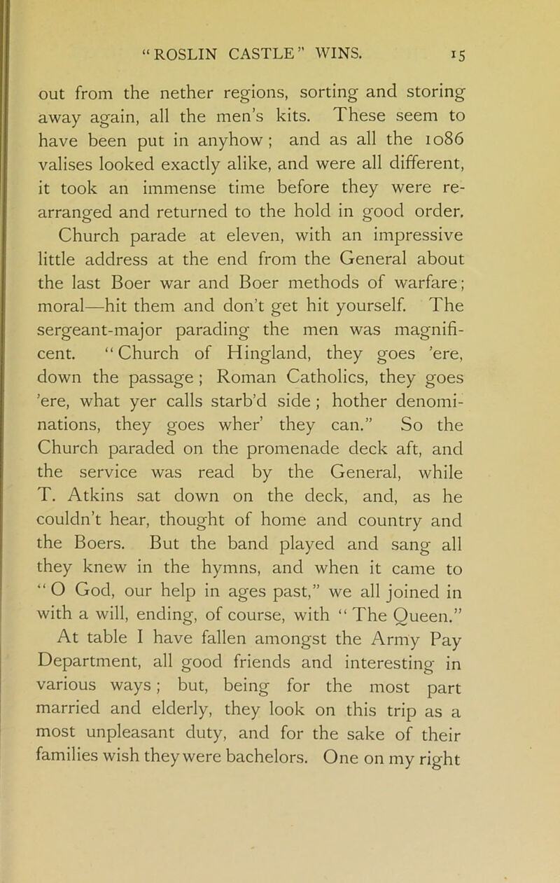out from the nether regions, sorting and storing away again, all the men’s kits. These seem to have been put in anyhow ; and as all the 1086 valises looked exactly alike, and were all different, it took an immense time before they were re- arranged and returned to the hold in good order. Church parade at eleven, with an impressive little address at the end from the General about the last Boer war and Boer methods of warfare; moral—hit them and don’t get hit yourself The sergeant-major parading the men was magnifi- cent. “Church of Hingland, they goes ’ere, down the passage ; Roman Catholics, they goes ’ere, what yer calls starb’d side; bother denomi- nations, they goes wher’ they can.” So the Church paraded on the promenade deck aft, and the service was read by the General, while T. Atkins sat down on the deck, and, as he couldn’t hear, thought of home and country and the Boers. But the band played and sang all they knew in the hymns, and when it came to “ O God, our help in ages past,” we all joined in with a will, ending, of course, with “ The Queen.” At table I have fallen amongst the Army Pay Department, all good friends and interesting in various ways; but, being for the most part married and elderly, they look on this trip as a most unpleasant duty, and for the sake of their families wish they were bachelors. One on my right
