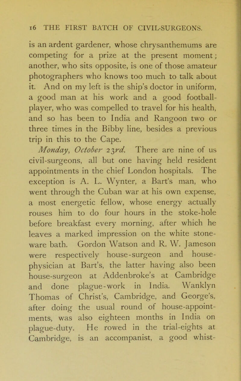 is an ardent gardener, whose chrysanthemums are competing for a prize at the present moment; another, who sits opposite, is one of those amateur photographers who knows too much to talk about it. And on my left is the ship’s doctor in uniform, a good man at his work and a good football- player, who was compelled to travel for his health, and so has been to India and Rangoon two or three times in the Bibby line, besides a previous trip in this to the Cape. Monday, October 2T,rd. There are nine of us civil-surgeons, all but one having held resident appointments in the chief London hospitals. The exception is A. L, Wynter, a Bart’s man, who went through the Cuban war at his own expense, a most energetic fellow, whose energy actually rouses him to do four hours in the stoke-hole before breakfast every morning, after which he leaves a marked impression on the white stone- ware bath. Gordon Watson and R. W. Jameson were respectively house-surgeon and house- physician at Bart’s, the latter having also been house-surgeon at Addenbroke’s at Cambridge and done plague-work in India. Wanklyn Thomas of Christ’s, Cambridge, and George’s, after doing the usual round of house-appoint- ments, was also eighteen months in India on plague-duty. He rowed in the trial-eights at Cambridge, is an accompanist, a good whist-
