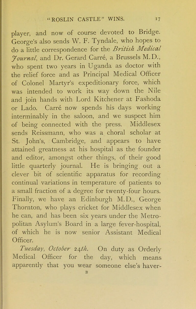 player, and now of course devoted to Bridge. George’s also sends W. F. Tyndale, who hopes to do a little correspondence for the British Medical Journal, and Dr. Gerard Carre, a Brussels M.D., who spent two years in Uganda as doctor with the relief force and as Principal Medical Officer of Colonel Martyr’s expeditionary force, which was intended to work its way down the Nile and join hands with Lord Kitchener at Fashoda or Lado. Carre now spends his days working interminably in the saloon, and we suspect him of being connected with the press. Middlesex sends Reissmann, who was a choral scholar at St. John’s, Cambridge, and appears to have attained greatness at his hospital as the founder and editor, amongst other things, of their good little quarterly journal. He is bringing out a clever bit of scientific apparatus for recording continual variations in temperature of patients to a small fraction of a degree for twenty-four hours. Finally, we have an Edinburgh M.D., George Thornton, who plays cricket for Middlesex when he can, and has been six years under the Metro- politan Asylum’s Board in a large fever-hospital, of which he is now senior Assistant Medical Officer. Tuesday, October 2/^th. On duty as Orderly Medical Officer for the day, which means apparently that you wear someone else’s haver- B