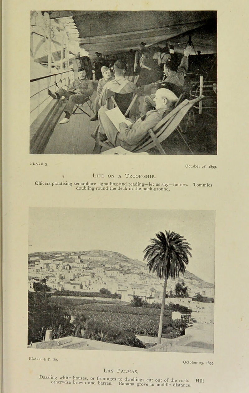 I’LATE 3. October 28, 18991 I Life on a Troop-ship. Officers practising semaphore-signalling and reading—let us say—tactics. Tommies doubling round the deck in the back-ground. las PAT.MA.S. Dazzling white homses, or frontages to dwellings cut out of the rock otherwise brown and barren. Banana grove in middle distance. Hill