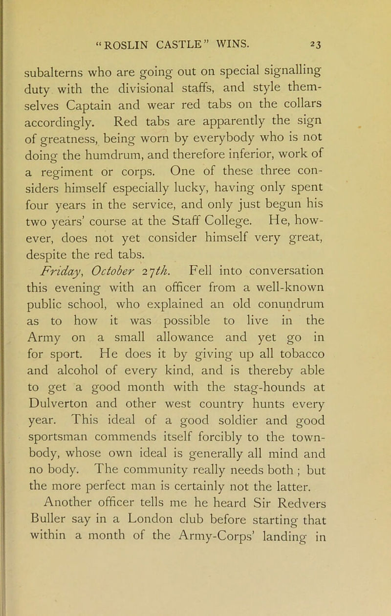 subalterns who are going' out on special signalling duty with the divisional staffs, and style them- selves Captain and wear red tabs on the collars accordingly. Red tabs are apparently the sign of greatness, being worn by everybody who is not doing the humdrum, and therefore inferior, work of a regiment or corps. One of these three con- siders himself especially lucky, having only spent four years in the service, and only just begun his two years’ course at the Staff College. He, how- ever, does not yet consider himself very great, despite the red tabs. Friday, October 2']th. Fell into conversation this evening with an officer from a well-known public school, who explained an old conundrum as to how it was possible to live in the Army on a small allowance and yet go in for sport. He does it by giving up all tobacco and alcohol of every kind, and is thereby able to get a good month with the stag-hounds at Dulverton and other west country hunts every year. This ideal of a good soldier and good sportsman commends itself forcibly to the town- body, whose own ideal is generally all mind and no body. The community really needs both ; but the more perfect man is certainly not the latter. Another officer tells me he heard Sir Redvers Buller say in a London club before starting that within a month of the Army-Corps’ landing in
