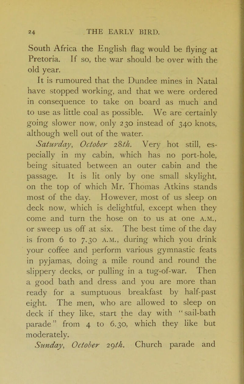 South Africa the English flag would be flying at Pretoria. If so, the war should be over with the old year. It is rumoured that the Dundee mines in Natal have stopped working, and that we were ordered in consequence to take on board as much and to use as little coal as possible. We are certainly going slower now, only 230 instead of 340 knots, although well out of the water. Sattirdayy October i^th. Very hot still, es- pecially in my cabin, which has no port-hole, being situated between an outer cabin and the passage. It is lit only by one small skylight, on the top of which Mr. Thomas Atkins stands most of the day. However, most of us sleep on deck now, which is delightful, except when they come and turn the hose on to us at one a.m., or sweep us off at six. The best time of the day is from 6 to 7.30 a.m., during which you drink your coffee and perform various gymnastic feats in pyjamas, doing a mile round and round the slippery decks, or pulling in a tug-of-war. Then a good bath and dress and you are more than ready for a sumptuous breakfast by half-past eight. The men, who are allowed to sleep on deck if they like, start the day with “sail-bath parade” from 4 to 6.30, which they like but moderately. Simday, October 29M. Church parade and