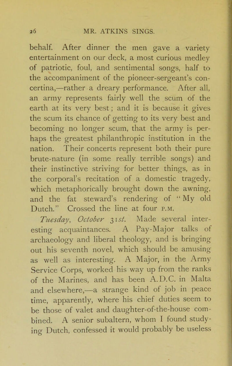 behalf. After dinner the men gave a variety entertainment on our deck, a most curious medley of patriotic, foul, and sentimental songs, half to the accompaniment of the pioneer-sergeant’s con- certina,—rather a dreary performance. After all, an army represents fairly well the scum of the earth at its very best; and it is because it gives the scum its chance of getting to its very best and becoming no longer scum, that the army is per- haps the greatest philanthropic institution in the nation. Their concerts represent both their pure brute-nature (in some really terrible songs) and their instinctive striving for better things, as in the corporal’s recitation of a domestic tragedy, which metaphorically brought down the awning, and the fat steward’s rendering of “My old Dutch.” Crossed the line at four p.m. Tuesday, October' Made several inter- esting acquaintances. A Pay-Major talks of archaeology and liberal theology, and is bringing out his seventh novel, which should be amusing as well as interesting. A Major, in the Army Service Corps, worked his way up from the ranks of the Marines, and has been A.D.C. in Malta and elsewhere,—a strange kind of job in peace time, apparently, where his chief duties seem to be those of valet and daughter-of-the-house com- bined. A senior subaltern, whom I found study- ing Dutch, confessed it would probably be useless