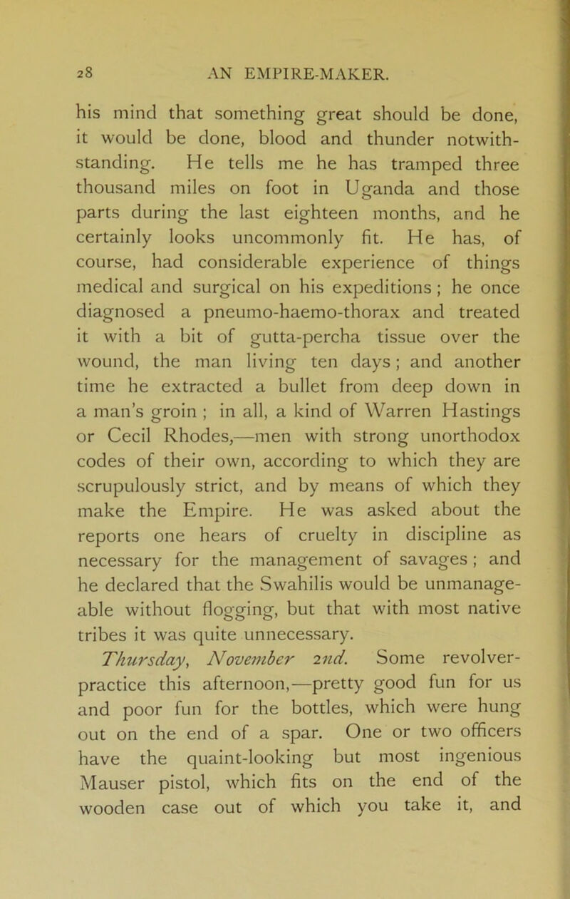 his mind that something great should be done, it would be done, blood and thunder notwith- standing. He tells me he has tramped three thousand miles on foot in Uganda and those parts during the last eighteen months, and he certainly looks uncommonly fit. He has, of course, had considerable experience of things medical and surgical on his expeditions; he once diagnosed a pneumo-haemo-thorax and treated it with a bit of gutta-percha tissue over the wound, the man living ten days; and another time he extracted a bullet from deep down in a man’s groin ; in all, a kind of Warren Hastings or Cecil Rhodes,—men with strong unorthodox codes of their own, according to which they are scrupulously strict, and by means of which they make the Empire. He was asked about the reports one hears of cruelty in discipline as necessary for the management of savages ; and he declared that the Swahilis would be unmanage- able without flogging, but that with most native tribes it was quite unnecessary. Thtirsday^ November 2nd. Some revolver- practice this afternoon,—pretty good fun for us and poor fun for the bottles, which were hung out on the end of a spar. One or two officers have the quaint-looking but most ingenious Mauser pistol, which fits on the end of the wooden case out of which you take it, and