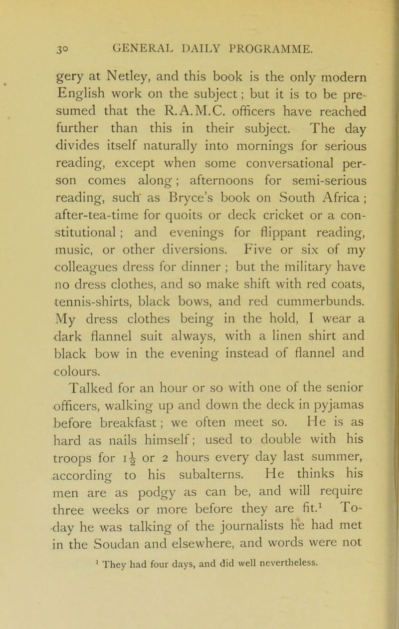 3° GENERAL DAILY PROGRAMME. gery at Netley, and this book is the only modern English work on the subject; but it is to be pre- sumed that the R.A.M.C. officers have reached further than this in their subject. The day divides itself naturally into mornings for serious reading, except when some conversational per- son comes along; afternoons for semi-serious reading, such as Bryce’s book on South Africa ; after-tea-time for quoits or deck cricket or a con- stitutional ; and evenings for flippant reading, music, or other diversions. Five or six of my colleagues dress for dinner ; but the military have no dress clothes, and so make shift with red coats, tennis-shirts, black bows, and red cummerbunds. My dress clothes being in the hold, I wear a dark flannel suit always, with a linen shirt and black bow in the evening instead of flannel and colours. Talked for an hour or so with one of the senior officers, walking up and down the deck in pyjamas before breakfast; we often meet so. He is as hard as nails himself; used to double with his troops for or 2 hours every day last summer, according to his subalterns. He thinks his men are as podgy as can be, and will require three weeks or more before they are fit.^ To- day he was talking of the journalists he had met in the Soudan and elsewhere, and words were not * They had four days, and did well nevertheless.