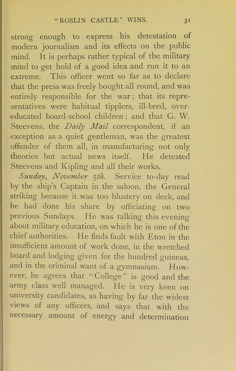 strong enough to express his detestation of modern journalism and its effects on the public mind. It is perhaps rather typical of the military mind to get hold of a good idea and run it to an extreme. This officer went so far as to declare that the press was freely bought all round, and was entirely responsible for the war; that its repre- sentatives were habitual tipplers, ill-bred, over- educated board-school children ; and that G. W. Steevens, the Daily Mail correspondent, if an exception as a quiet gentleman, was the greatest offender of them all, in manufacturing not only theories but actual news itself He detested Steevens and Kipling and all their works. Stinday, November Service to-day read by the ship’s Captain in the saloon, the General striking because it was too blustery on deck, and he had done his share by officiating on two previous Sundays. He was talking this evening about military education, on which he is one of the chief authorities. He finds fault with Eton in the insufficient amount of work done, in the wretched board and lodging given for the hundred guineas, and in the criminal want of a gymnasium. How- ever, he agrees that “ College ” is good and the army class well managed. He is very keen on university candidates, as having by far the widest views of any officers, and says that with the necessary amount of energy and determination