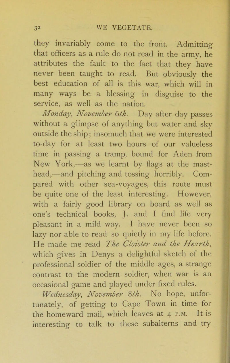 they invariably come to the front. Admitting that officers as a rule do not read in the army, he attributes the fault to the fact that they have never been taught to read. But obviously the best education of all is this war, which will in many ways be a blessing in disguise to the service, as well as the nation. Monday, November 6th. Day after day passes without a glimpse of anything but water and sky outside the ship; Insomuch that we were interested to-day for at least two hours of our valueless time in passing a tramp, bound for Aden from New York,—as we learnt by flags at the mast- head,—and pitching and tossing horribly. Com- pared with other sea-voyages, this route must be quite one of the least interesting. However, with a fairly good library on board as well as one’s technical books, J. and I find life very pleasant in a mild way. I have never been so lazy nor able to read so quietly in my life before. He made me read The Cloister and the Hearth, which gives in Denys a delightful sketch of the professional soldier of the middle ages, a strange contrast to the modern soldier, when war is an occasional game and played under fixed rules. Wednesday, Noveynber 2>th. No hope, unfor- tunately, of getting to Cape Town in time for the homeward mail, which leaves at 4 p.m. It is interesting to talk to these subalterns and try