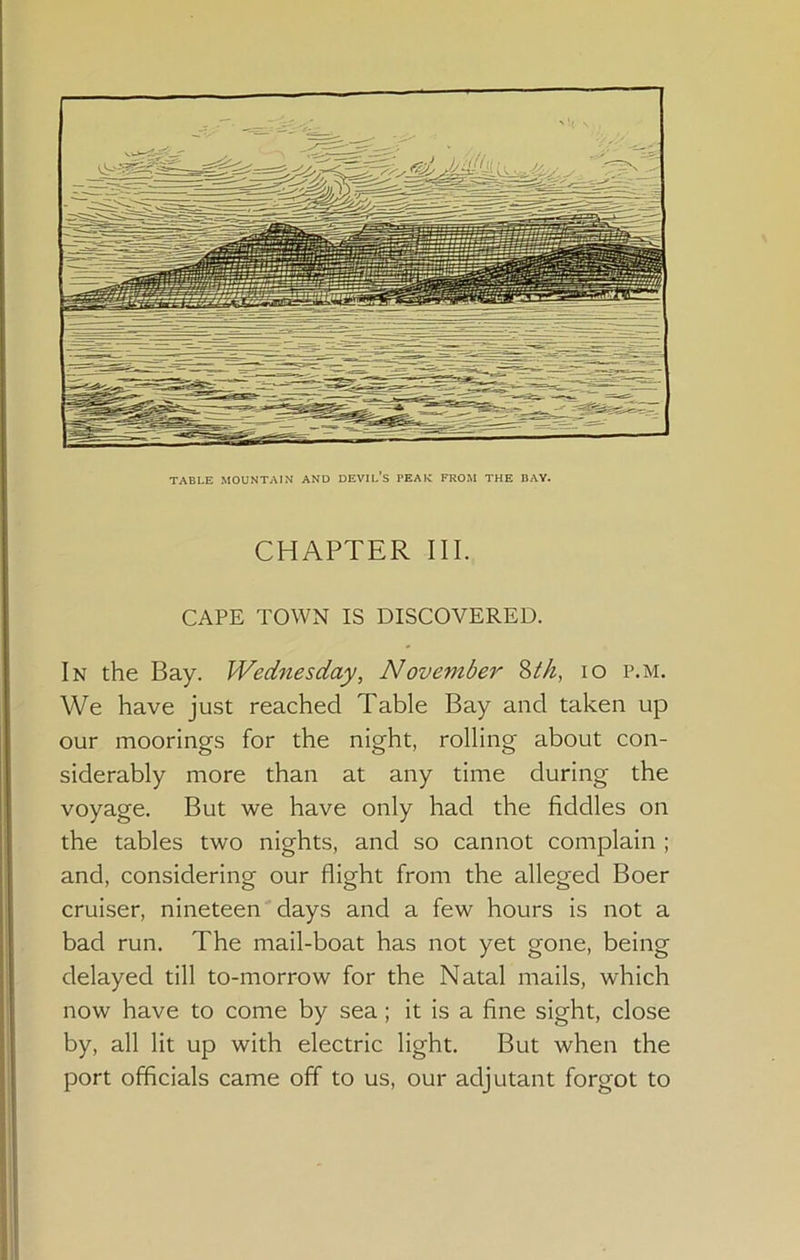 TABLE MOUNTAIN AND DEVIL’s PEAK FROM THE BAY. CHAPTER III. CAPE TOWN IS DISCOVERED. In the Bay. Wednesday, November ^th, lo p.m. We have just reached Table Bay and taken up our moorings for the night, rolling about con- siderably more than at any time during the voyage. But we have only had the fiddles on the tables two nights, and so cannot complain ; and, considering our flight from the alleged Boer cruiser, nineteen days and a few hours is not a bad run. The mail-boat has not yet gone, being delayed till to-morrow for the Natal mails, which now have to come by sea; it is a fine sight, close by, all lit up with electric light. But when the port officials came off to us, our adjutant forgot to