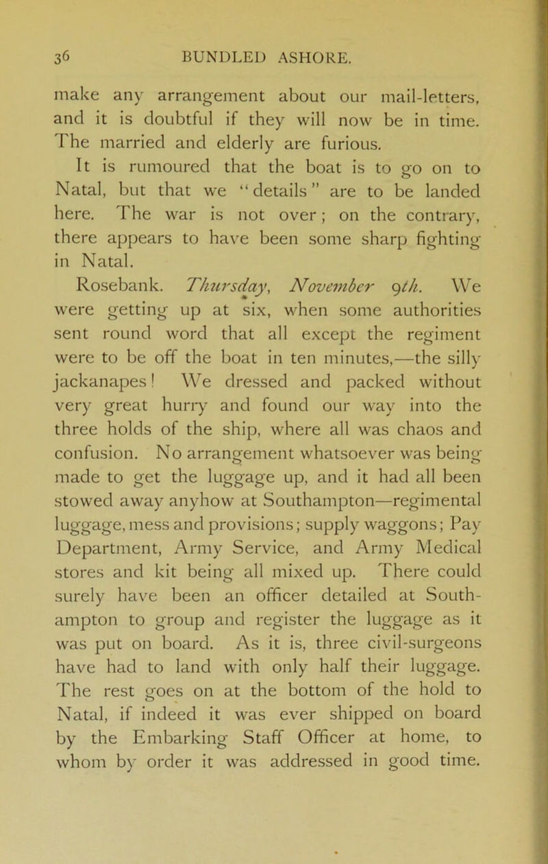 make any arrangement about our mail-letters, and it is doubtful if they will now be in time. The married and elderly are furious. It is rumoured that the boat is to go on to Natal, but that we “details” are to be landed here. The war is not over; on the contrary, there appears to have been some sharp fighting in Natal. Rosebank. T/mrsday, Nove7nber (^th. We were getting up at six, when some authorities sent round word that all except the regiment were to be off the boat in ten minutes,—the silly jackanapes! We dressed and packed without very great hurry and found our way into the three holds of the ship, where all was chaos and confusion. No arrangrement whatsoever was being- made to get the luggage up, and it had all been stowed away anyhow at Southampton—regimental luggage, mess and provisions; supply waggons; Pay- Department, Army Service, and Army Medical stores and kit being all mixed up. There could surely have been an officer detailed at South- ampton to group and register the luggage as it was put on board. As it is, three civil-surgeons have had to land with only half their luggage. The rest goes on at the bottom of the hold to Natal, if indeed it was ever shipped on board by the Embarking Staff Officer at home, to whom by order it was addressed in good time.