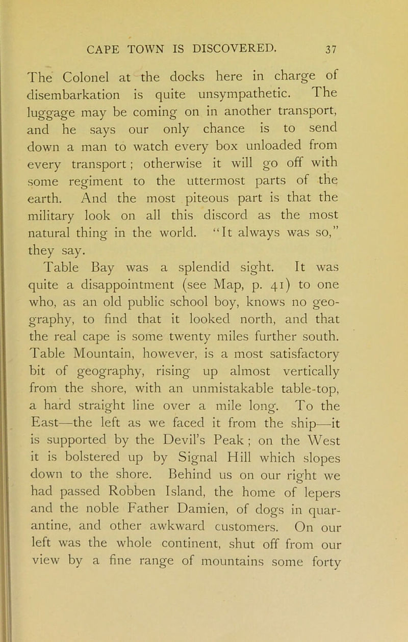The Colonel at the docks here in charge of disembarkation is quite unsympathetic. The luggage may be coming on in another transport, and he says our only chance is to send down a man to watch every box unloaded from every transport; otherwise it will go off with some regiment to the uttermost parts of the earth. And the most piteous part is that the military look on all this discord as the most natural thing in the world. “It always was so,” they say. Table Bay was a splendid sight. It was quite a disappointment (see Map, p. 41) to one who, as an old public school boy, knows no geo- graphy, to find that it looked north, and that the real cape is some twenty miles further south. Table Mountain, however, is a most satisfactory bit of geography, rising up almost vertically from the shore, with an unmistakable table-top, a hard straight line over a mile long. To the East—the left as we faced it from the ship—it is supported by the Devil’s Peak ; on the West it is bolstered up by Signal Hill which slopes down to the .shore. Behind us on our right we O had passed Robben Island, the home of lepers and the noble Father Damien, of dogs in quar- antine, and other awkward customers. On our left was the whole continent, shut off from our view by a fine range of mountains some forty