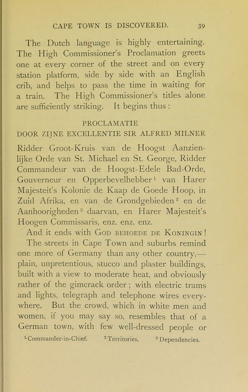 The Dutch language is highly entertaining. The High Commissioner’s Proclamation greets one at every corner of the street and on every station platform, side by side with an English crib, and helps to pass the time in waiting for a train. The HisT Commissioner’s titles alone o are sufficiently striking. It begins thus : PROCLAMATIE DOOR ZIJNE EXCELLENTIE SIR ALFRED MILNER Ridder Groot-Kruis van de Hoogst Aanzien- lijke Orde van St. Michael en St. George, Ridder Commandeur van de Hoogst-Edele Bad-Orde, Gouverneur en Opperbevelhebber ^ van Harer Majesteit’s Kolonie de Kaap de Goede Hoop, in Zuid Afrika, en van de Grondgebieden ^ en de Aanhoorigheden ^ daarvan, en Harer Majesteit’s Hoogen Commissaris, enz. enz. enz. And it ends with God behoede de Koningin ! The streets in Cape Town and suburbs remind one more of Germany than any other country,— plain, unpretentious, stucco and plaster buildings, built with a view to moderate heat, and obviously rather of the gimcrack order ; with electric trams and lights, telegraph and telephone wires every- where. But the crowd, which in white men and women, if you may say so, resembles that of a German town, with few well-dressed people or ^ Commander-in-Chief. ® Territories. ^Dependencies.