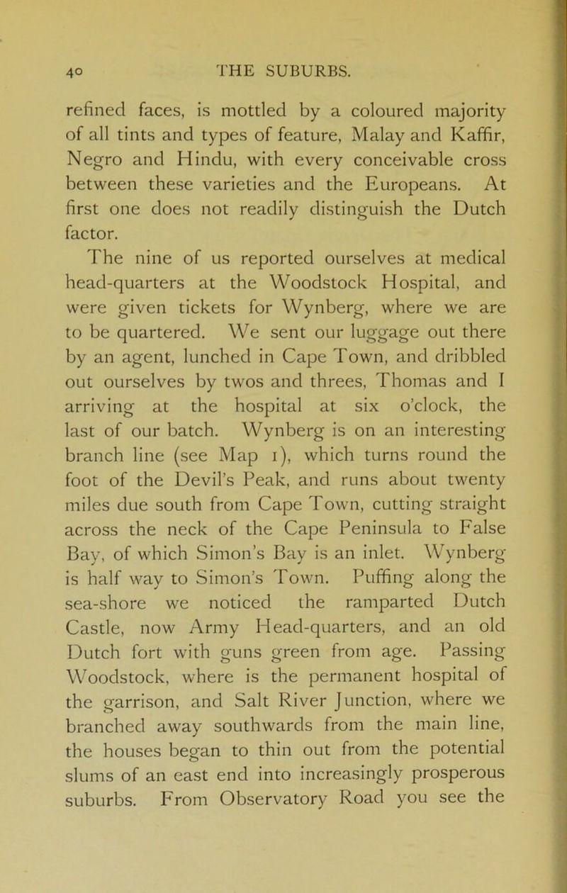 refined faces, is mottled by a coloured majority of all tints and types of feature, Malay and Kaffir, Negro and Hindu, with every conceivable cross between these varieties and the Europeans. At first one does not readily distinguish the Dutch factor. The nine of us reported ourselves at medical head-quarters at the Woodstock Hospital, and were given tickets for Wynberg, where we are to be quartered. We sent our luggage out there by an agent, lunched in Cape Town, and dribbled out ourselves by twos and threes, Thomas and I arriving at the hospital at six o’clock, the last of our batch. Wynberg is on an interesting branch line (see Map i), which turns round the foot of the Devil’s Peak, and runs about twenty miles due south from Cape Town, cutting straight across the neck of the Cape Peninsula to False Bay, of which Simon’s Bay is an inlet. Wynberg is half way to Simon’s Town. Puffing along the sea-shore we noticed the ramparted Dutch Castle, now Army Head-quarters, and an old Dutch fort with guns green from age. Passing Woodstock, where is the permanent hospital of the garrison, and Salt River Junction, where we branched away southwards from the main line, the houses began to thin out from the potential slums of an east end into increasingly prosperous suburbs. From Observatory Road you see the