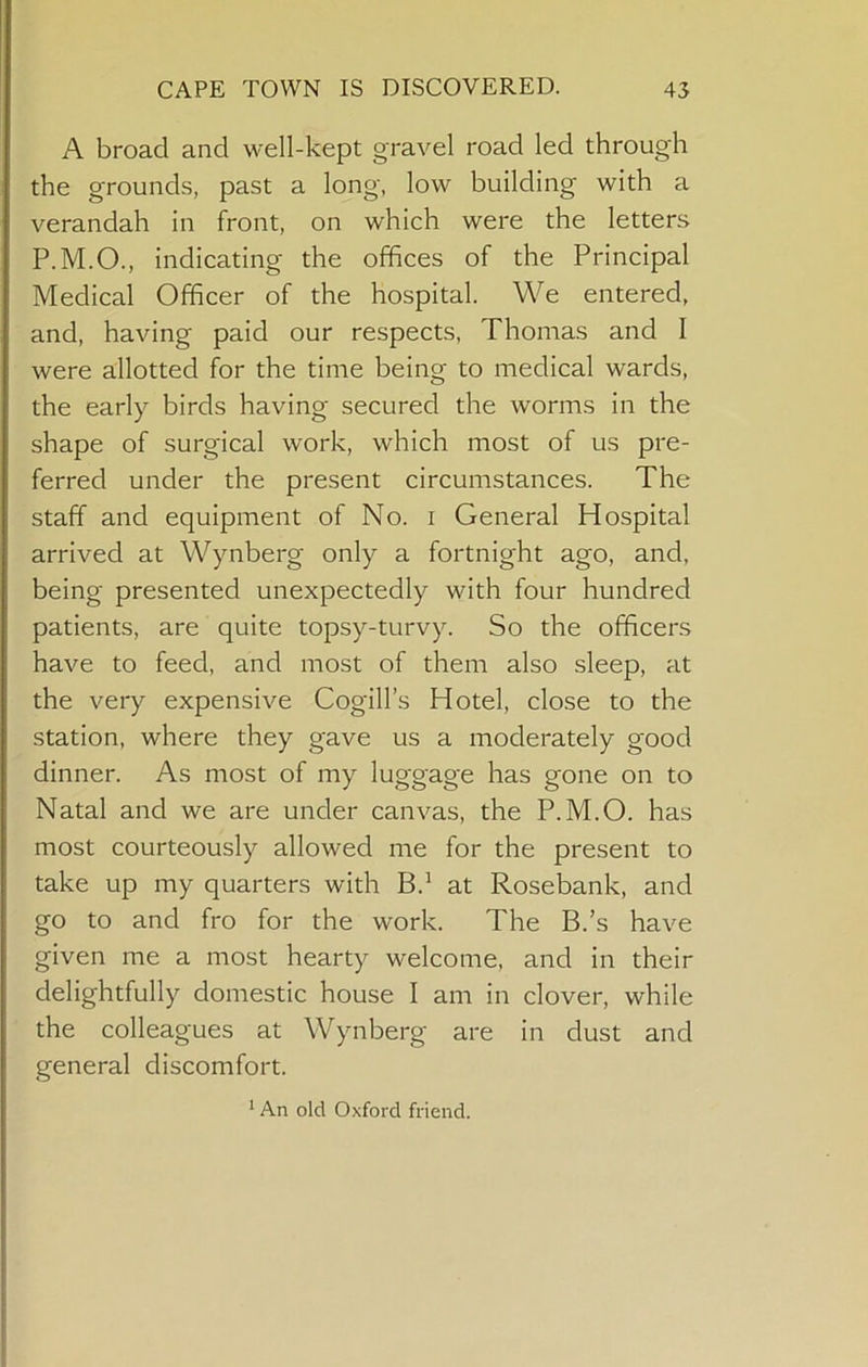 A broad and well-kept gravel road led through the grounds, past a long, low building with a verandah in front, on which were the letters P.M.O., indicating the offices of the Principal Medical Officer of the hospital. We entered, and, having paid our respects, Thomas and I were allotted for the time being to medical wards, the early birds having secured the worms in the shape of surgical work, which most of us pre- ferred under the present circumstances. The staff and equipment of No. i General Hospital arrived at Wynberg only a fortnight ago, and, being presented unexpectedly with four hundred patients, are quite topsy-turvy. So the officers have to feed, and most of them also sleep, at the very expensive Cogill’s Hotel, close to the station, where they gave us a moderately good dinner. As most of my luggage has gone on to Natal and we are under canvas, the P.M.O. has most courteously allowed me for the present to take up my quarters with B.^ at Rosebank, and go to and fro for the work. The B.’s have given me a most hearty welcome, and in their delightfully domestic house I am in clover, while the colleagues at Wynberg are in dust and general discomfort. * An old Oxford friend.