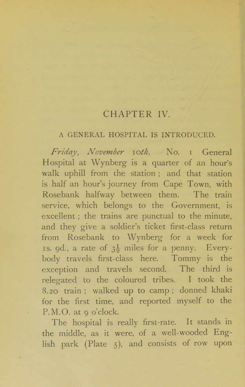 CHAPTER IV. A GENERAL HOSPITAL IS INTRODUCED. Friday, November \otIi. No. i General Hospital at Wynberg is a quarter of an hour’s walk uphill from the station ; and that station is half an hour’s journey from Cape Town, with Rosebank halfway between them. The train service, which belongs to the Government, is excellent ; the trains are punctual to the minute, and they give a soldier’s ticket first-class return from Rosebank to Wynberg for a week for IS. qd., a rate of 3^^ miles for a penny. Every- body travels first-cla.ss here. Tommy is the exception and travels second. The third is relesfated to the coloured tribes. 1 took the 8.20 train ; walked up to camp ; donned khaki for the first time, and reported myself to the P.M.O. at 9 o’clock. The hospital is really first-rate. It stands in the middle, as it were, of a well-w'ooded Eng- lish park (Plate 5), and consists of row upon