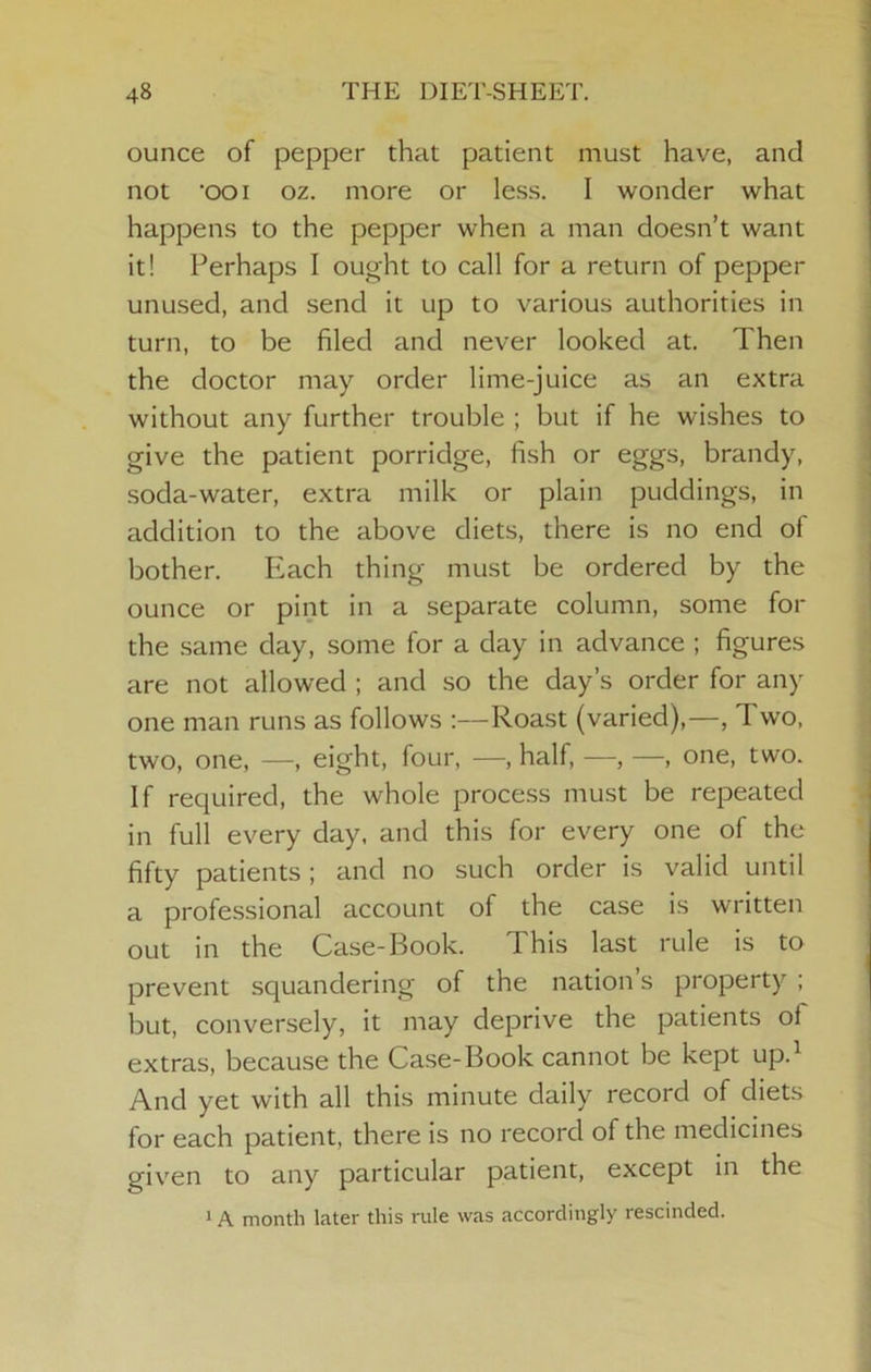 ounce of pepper that patient must have, and not ooi oz. more or less. I wonder what happens to the pepper when a man doesn’t want it! Perhaps I ought to call for a return of pepper unused, and send it up to various authorities in turn, to be filed and never looked at. Then the doctor may order lime-juice as an extra without any further trouble ; but if he wishes to give the patient porridge, fish or eggs, brandy, soda-water, extra milk or plain puddings, in addition to the above diets, there is no end of bother. Piach thing must be ordered by the ounce or pint in a separate column, some for the same day, some for a day in advance ; figures are not allowed ; and so the day’s order for any one man runs as follows :—Roast (varied),—, Two, two, one, —, eight, four, —, half, —, —, one, two. If required, the whole process must be repeated in full every day. and this for every one of the fifty patients ; and no such order is valid until a professional account of the case is written out in the Case-Book. This last rule is to prevent squandering of the nation’s property ; but, conversely, it may deprive the patients of extras, because the Case-Book cannot be kept up.^ And yet with all this minute daily record of diets for each patient, there is no record of the medicines given to any particular patient, except in the 1A month later this rule was accordingly rescinded.