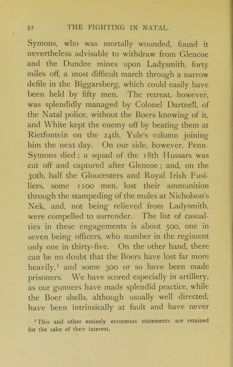 Symons, who was mortally wounded, found it nevertheless advisable to withdraw from Glencoe and the Dundee mines upon Ladysmith, forty miles off, a most difficult march through a narrow defile in the Biggarsberg-, which could easily have been held by fifty men. The retreat, however, was splendidly managed by Colonel Dartnell, of the Natal police, without the Boers knowing of it, and White kept the enemy off by beating them at Rietfontein on the 24th, Yule’s column joining him the next day. On our side, however, Penn- Symons died; a .squad of the i8th Hussars was cut off and captured after Glencoe ; and, on the 30th, half the Gloucesters and Royal Irish Fusi- liers, some 1100 men, lost their ammunition through the stampeding of the mules at Nicholson’s Nek, and, not being relieved from Ladysmith, were compelled to surrender. The list of casual- ties in these engagements is about 500, one in seven being officers, who number in the regiment only one in thirty-five. On the other hand, there can be no doubt that the Boers have lost far more heavily,^ and some 300 or .so have been made prisoners. We have scored especially in artillery, as our gunners have made .splendid practice, while the Boer .shells, although usually well directed, have been intrinsically at fault and have never 'This and other entirely erroneous statements are retained for the sake of their interest.