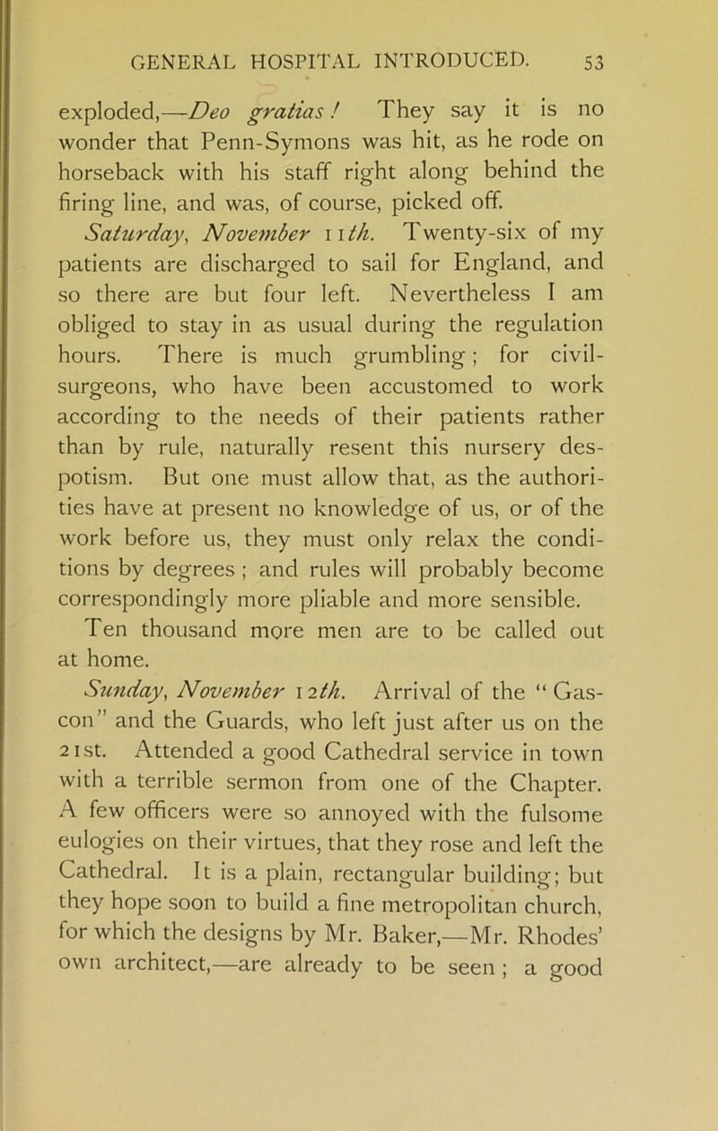 exploded,—Deo gratias! They say it is no wonder that Penn-Symons was hit, as he rode on horseback with his staff right along behind the firing line, and was, of course, picked off. Sahcrday, November iit/i. Twenty-six of my patients are discharged to sail for England, and so there are but four left. Nevertheless I am obliged to stay in as usual during the regulation hours. There is much grumbling; for civil- surgeons, who have been accustomed to work according to the needs of their patients rather than by rule, naturally resent this nursery des- potism. But one must allow that, as the authori- ties have at present no knowledge of us, or of the work before us, they must only relax the condi- tions by degrees ; and rules will probably become correspondingly more pliable and more sensible. Ten thousand more men are to be called out at home. Sunday^ November \2th. Arrival of the “Gas- con” and the Guards, who left just after us on the 21 St. Attended a good Cathedral service in town with a terrible sermon from one of the Chapter. A few officers were so annoyed with the fulsome eulogies on their virtues, that they rose and left the Cathedral. It is a plain, rectangular building; but they hope soon to build a fine metropolitan church, for which the designs by Mr. Baker,—Mr. Rhodes’ own architect,—are already to be seen ; a good