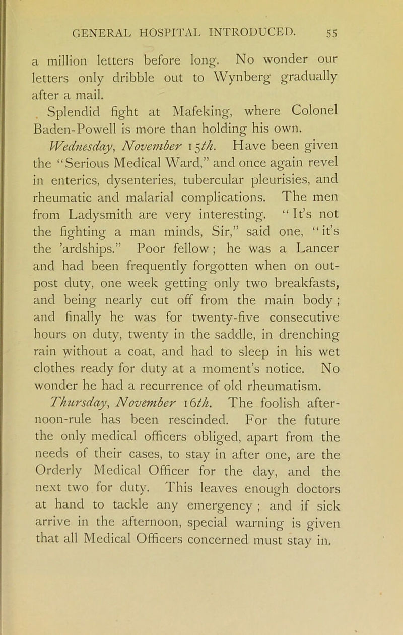 a million letters before long. No wonder our letters only dribble out to Wynberg gradually after a mail. Splendid fight at Mafeking, where Colonel Baden-Powell is more than holding his own. Wednesday, November i^th. Have been given the “Serious Medical Ward,” and once again revel in enterics, dysenteries, tubercular pleurisies, and rheumatic and malarial complications. The men from Ladysmith are very interesting. “ It’s not the fighting a man minds. Sir,” said one, “ it’s the ’ardships.” Poor fellow; he was a Lancer and had been frequently forgotten when on out- post duty, one week getting only two breakfasts, and being nearly cut off from the main body ; and finally he was for twenty-five consecutive hours on duty, twenty in the saddle, in drenching rain without a coat, and had to sleep in his wet clothes ready for duty at a moment’s notice. No wonder he had a recurrence of old rheumatism. Thtirsday, November \6th. The foolish after- noon-rule has been rescinded. For the future the only medical officers obliged, apart from the needs of their cases, to stay in after one, are the Orderly Medical Officer for the day, and the next two for duty. This leaves enough doctors at hand to tackle any emergency ; and if sick arrive in the afternoon, special warning is given that all Medical Officers concerned must stay in.