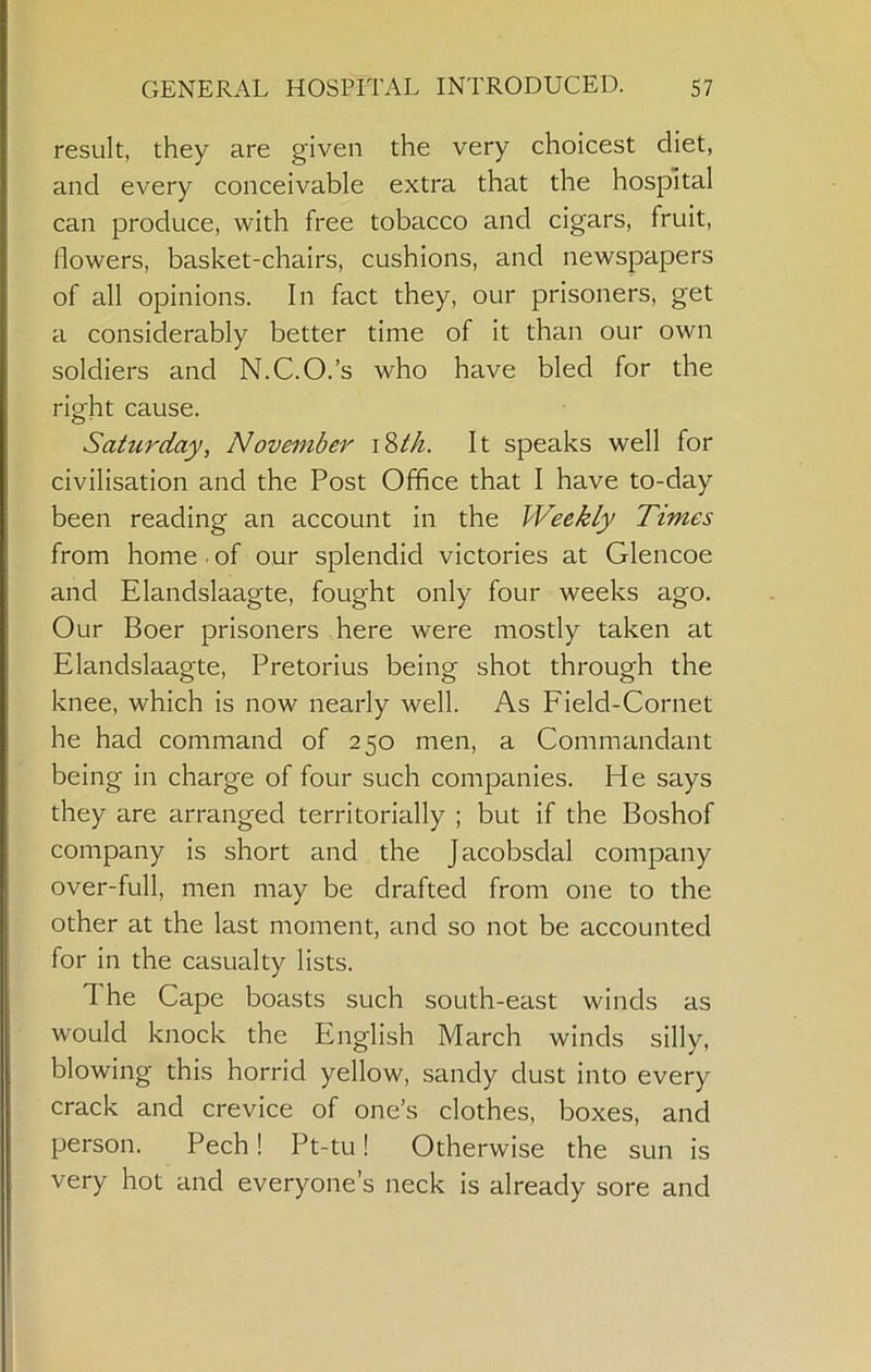 result, they are given the very choicest diet, and every conceivable extra that the hospital can produce, with free tobacco and cigars, fruit, flowers, basket-chairs, cushions, and newspapers of all opinions. In fact they, our prisoners, get a considerably better time of it than our own soldiers and N.C.O.’s who have bled for the right cause. Sahcrday, November It speaks well for civilisation and the Post Office that I have to-day been reading an account in the Weekly Times from home • of our splendid victories at Glencoe and Elandslaagte, fought only four weeks ago. Our Boer prisoners here were mostly taken at Elandslaagte, Pretorius being shot through the knee, which is now nearly well. As Field-Cornet he had command of 250 men, a Commandant being in charge of four such companies. He says they are arranged territorially ; but if the Boshof company is short and the Jacobsdal company over-full, men may be drafted from one to the other at the last moment, and so not be accounted for in the casualty lists. 1 he Cape boasts such south-east winds as would knock the English March winds silly, blowing this horrid yellow, sandy dust into every crack and crevice of one’s clothes, boxes, and person. Pech! Pt-tu! Otherwise the sun is very hot and everyone’s neck is already sore and