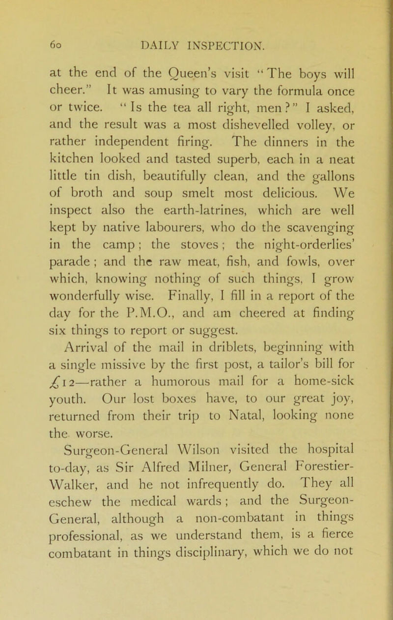 at the end of the Queen’s visit “ The boys will cheer.” It was amusing to vary the formula once or twice. “Is the tea all right, men?” I asked, and the result was a most dishevelled volley, or rather independent firing. The dinners in the kitchen looked and tasted superb, each in a neat little tin dish, beautifully clean, and the gallons of broth and soup smelt most delicious. We inspect also the earth-latrines, which are well kept by native labourers, who do the scavenging in the camp; the stoves; the night-orderlies’ parade ; and the raw meat, fish, and fowls, over which, knowing nothing of such things, 1 grow wonderfully wise. Finally, I fill in a report of the day for the P.M.O., and am cheered at finding six things to report or suggest. Arrival of the mail in driblets, beginning with a single missive by the first post, a tailor’s bill for £\2—rather a humorous mail for a home-sick youth. Our lost boxes have, to our great joy, returned from their trip to Natal, looking none the worse. Surgeon-General Wilson visited the hospital to-day, as Sir Alfred Milner, General Forestier- Walker, and he not infrequently do. They all eschew the medical wards; and the Surgeon- General, although a non-combatant in things professional, as we understand them, is a fierce combatant in things disciplinary, which we do not