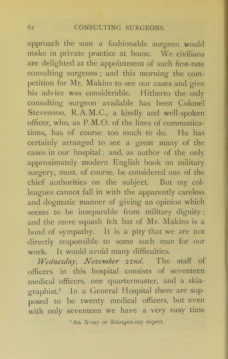 approach the sum a fashionable surgeon would make in private practice at home. We civilians are delighted at the appointment of such first-rate consulting surgeons ; and this morning the com- petition for Mr. Makins to see our cases and give his advice was considerable. Hitherto the only consulting surgeon available has been Colonel Stevenson, R.A.M.C., a kindly and well-spoken officer, who, as P.M.O. of the lines of communica- tions, has of course too much to do. He has certainly arranged to see a great many of the cases in our hospital; and, as author of the only approximately modern English book on military surgery, must, of course, be considered one of the chief authorities on the subject. But my col- leagues cannot fall in with the apparently careless and dogmatic manner of giving an opinion which seems to be inseparable from military dignity; and the mere squash felt hat of Mr. Makins is a bond of sympathy. It is a pity that we are not directly responsible to some such man for our work. It would avoid many difficulties. Wednesday, November 22nd. The staff of officers in this hospital consists of seventeen medical officers, one quartermaster, and a skia- graphist.^ In a General Hospital there are sup- posed to be twenty medical officers, but even with only seventeen we have a very easy time ‘An X-ray or Rdntgen-ray expert.