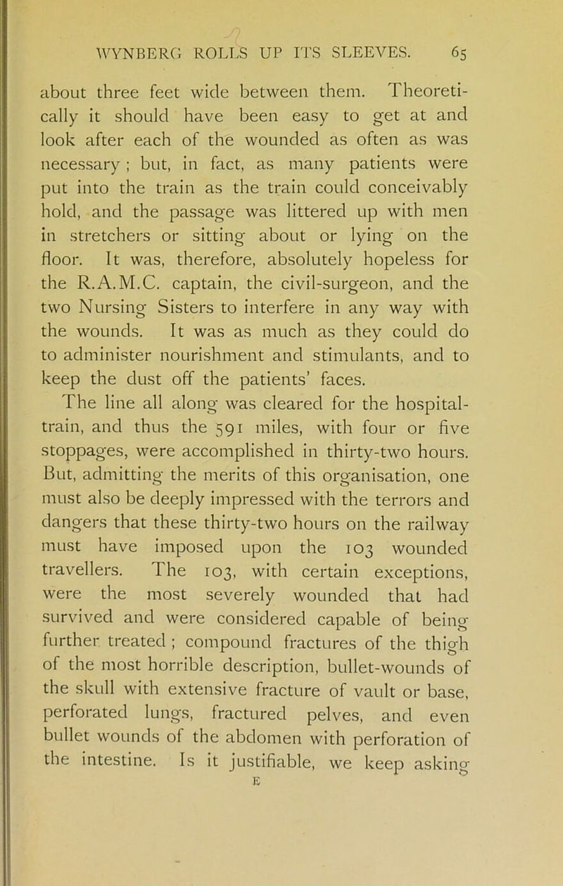 about three feet wide between them. Theoreti- cally it should have been easy to get at and look after each of the wounded as often as was necessary ; but, in fact, as many patients were put into the train as the train could conceivably hold, and the passage was littered up with men in stretchers or sitting about or lying on the floor. It was, therefore, absolutely hopeless for the R.A. M.C. captain, the civil-surgeon, and the two Nursing Sisters to interfere in any way with the wounds. It was as much as they could do to administer nourishment and stimulants, and to keep the dust off the patients’ faces. The line all along was cleared for the hospital- train, and thus the 591 miles, with four or five stoppages, were accomplished in thirty-two hours. But, admitting the merits of this organisation, one must also be deeply impressed with the terrors and dangers that these thirty-two hours on the railway must have imposed upon the 103 wounded travellers. The 103, with certain exceptions, were the most severely wounded that had survived and were considered capable of being further treated ; compound fractures of the thigh of the most horrible description, bullet-wounds of the skull with extensive fracture of vault or base, perforated lungs, fractured pelves, and even bullet wounds of the abdomen with perforation of the intestine. Is it justifiable, we keep asking