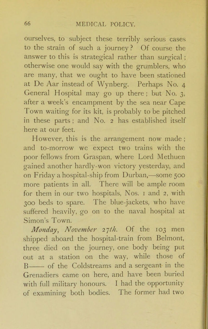 ourselves, to subject these terribly serious cases to the strain of such a journey ? Of course the answer to this is strategical rather than surgical ; otherwise one would say with the grumblers, who are many, that we ought to have been stationed at De Aar instead of Wynberg. Perhaps No. 4 General Hospital may go up there ; but No. 3, after a week’s encampment by the .sea near Cape Town waiting for its kit, is probably to be pitched in these parts ; and No. 2 has established itself here at our feet. However, this is the arrangement now made ; and to-morrow we expect two trains with the poor fellows from Gra.span, where Lord Methuen gained another hardly-won victory yesterday, and on Friday a hospital-ship from Durban,—some 500 more patients in all. There will be ample room for them in our two hospitals. Nos. i and 2, with 300 beds to spare. The blue-jackets, who have suffered heavily, go on to the naval hospital at Simon’s Town. Monday, November 2jth. Of the 103 men shipped aboard the ho.spital-train from Belmont, three died on the journey, one body being put out at a station on the way, while tho.se of B of the Coldstreams and a sergeant in the Grenadiers came on here, and have been buried with full military honours. I had the opportunity of examinino- both bodies. The former had two