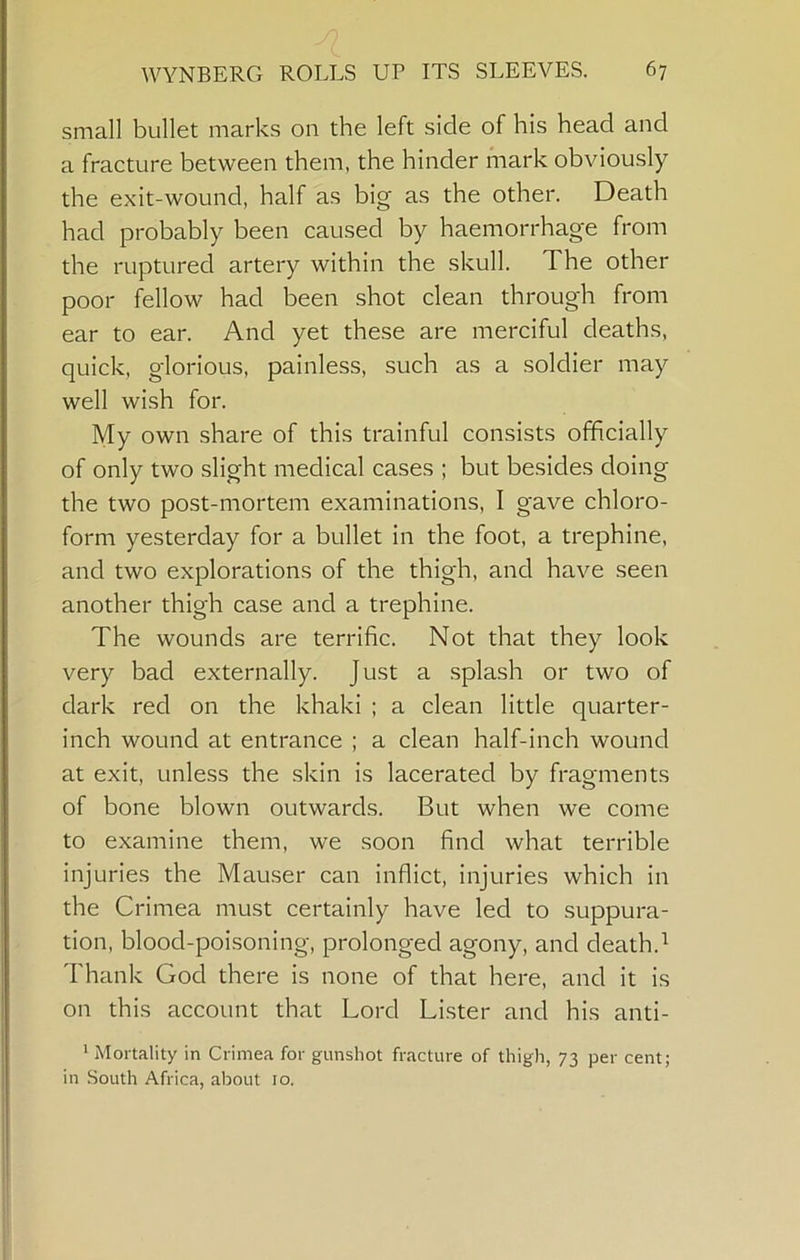 small bullet marks 011 the left side of his head and a fracture between them, the hinder mark obviously the exit-wound, half as big as the other. Death had probably been caused by haemorrhage from the ruptured artery within the skull. The other poor fellow had been shot clean through from ear to ear. And yet these are merciful deaths, quick, glorious, painless, such as a soldier may well wish for. My own share of this trainful consists officially of only two slight medical cases ; but besides doing the two post-mortem examinations, I gave chloro- form yesterday for a bullet in the foot, a trephine, and two explorations of the thigh, and have seen another thigh case and a trephine. The wounds are terrific. Not that they look very bad externally. Just a splash or two of dark red on the khaki ; a clean little quarter- inch wound at entrance ; a clean half-inch wound at exit, unless the skin is lacerated by fragments of bone blown outwards. But when we come to examine them, we soon find what terrible injuries the Mauser can inflict, injuries which in the Crimea must certainly have led to suppura- tion, blood-poisoning, prolonged agony, and death. Thank God there is none of that here, and it is on this account that Lord Lister and his anti- * Mortality in Crimea for gunshot fracture of thigh, 73 per cent; in .South Africa, about 10.