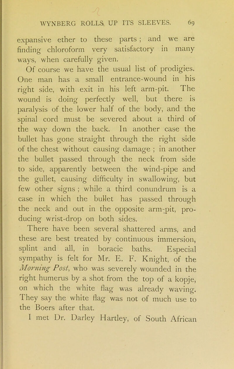 expansive ether to these parts ; and we are finding chloroform very satisfactory in many ways, when carefully given. Of course we have the usual list of prodigies. One man has a small entrance-wound in his right side, with exit in his left arm-pit. The wound is doing perfectly well, but there is paralysis of the lower half of the body, and the spinal cord must be severed about a third of the way down the back. In another case the bullet has gone straight through the right side of the chest without causing damage ; in another the bullet passed through the neck from side to side, apparently between the wind-pipe and the gullet, causing difficulty in swallowing, but few other signs ; while a third conundrum is a case in which the bullet has passed through the neck and out in the opposite arm-pit, pro- ducing wrist-drop on both sides. There have been several shattered arms, and these are best treated by continuous immersion, splint and all, in boracic baths. Especial sympathy is felt for Mr. E. F. Knight, of the Morning Post, who was severely wounded in the right humerus by a shot from the top of a kopje, on which the white flag was already waving. They say the white flag was not of much use to the Boers after that. I met Dr. Darley Hartley, of South African