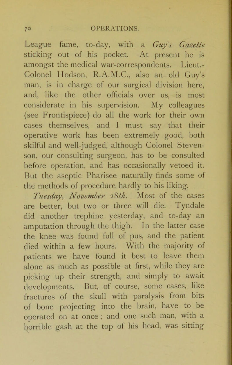 League fame, to-day, with a Gtiy s Gazette sticking out of his pocket. At present he is amongst the medical war-correspondents. Lieut.- Colonel Hodson, R.A.M.C., also an old Guy’s man, is in charge of our surgical division here, and, like the other officials over us, is most considerate in his supervision. My colleagues (see Frontispiece) do all the work for their own cases themselves, and I must say that their operative work has been extremely good, both skilful and well-judged, although Colonel Steven- son, our consulting surgeon, has to be consulted before operation, and has occasionally vetoed it. But the aseptic Pharisee naturally finds some of the methods of procedure hardly to his liking. Tuesday, November 2%th. Most of the cases are better, but two or three will die. Tyndale did another trephine yesterday, and to-day an amputation through the thigh. In the latter case the knee was found full of pus, and the patient died within a few hours. With the majority of patients we have found it best to leave them alone as much as possible at first, while they are picking up their strength, and simply to await developments. But, of course, some cases, like fractures of the skull with paralysis from bits of bone projecting into the brain, have to be operated on at once ; and one such man, with a horrible gash at the top of his head, was sitting