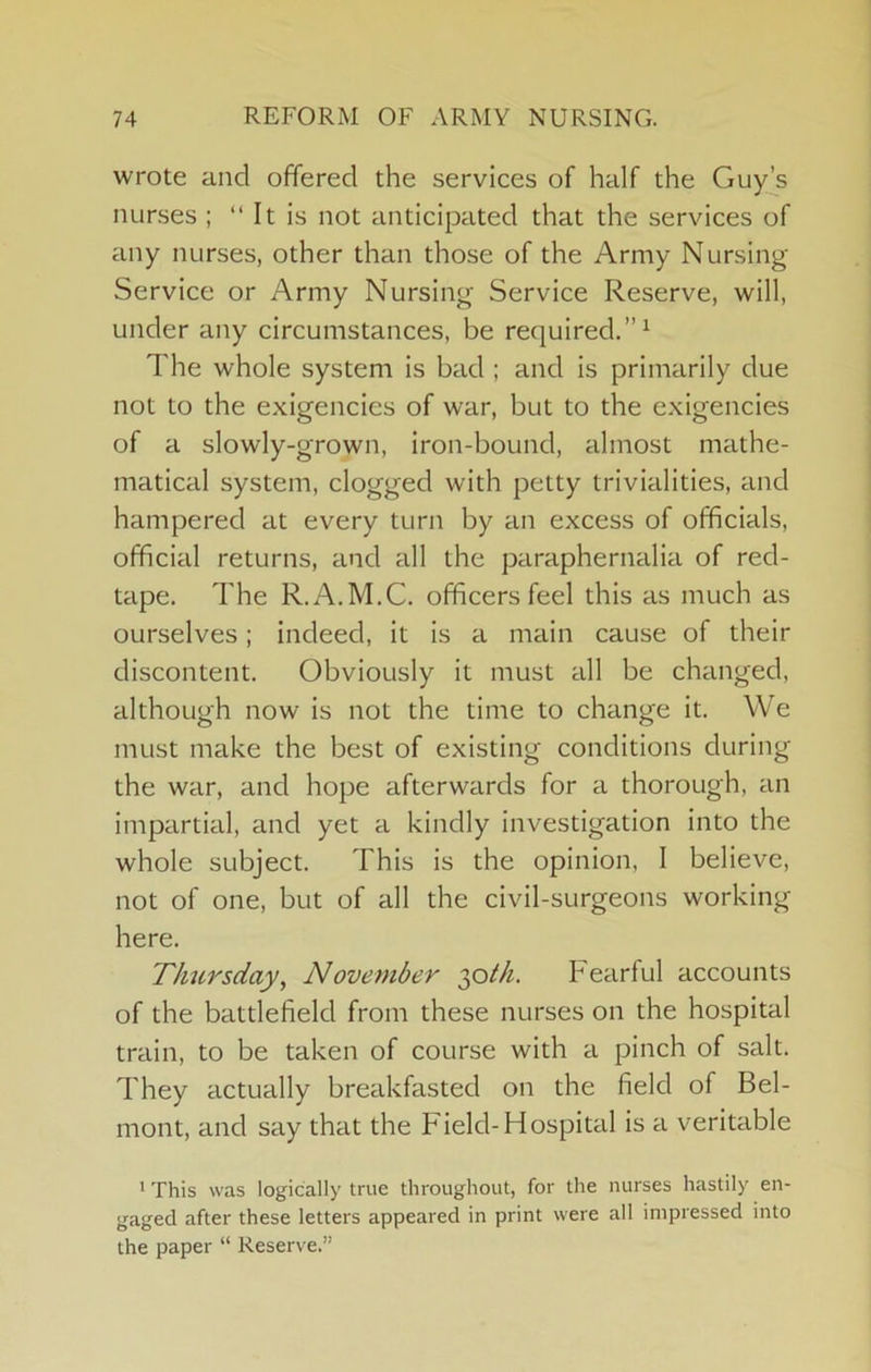 wrote and offered the services of half the Gujds nurses ; “ It is not anticipated that the services of any nurses, other than those of the Army Nursing- Service or Army Nursing Service Reserve, will, under any circumstances, be required.”^ The whole system is bad ; and is primarily due not to the exigencies of war, but to the exigencies of a slowly-grown, iron-bound, almost mathe- matical system, clogged with petty trivialities, and hampered at every turn by an excess of officials, official returns, and all the paraphernalia of red- tape. The R.A.M.C. officers feel this as much as ourselves; indeed, it is a main cause of their discontent. Obviously it must all be changed, although now is not the time to change it. We must make the best of existing conditions during the war, and hope afterwards for a thorough, an impartial, and yet a kindly investigation into the whole subject. This is the opinion, 1 believe, not of one, but of all the civil-surgeons working here. Thursday, November 2,0th. Fearful accounts of the battlefield from these nurses on the hospital train, to be taken of course with a pinch of salt. They actually breakfasted on the field of Bel- mont, and say that the Field-Hospital is a veritable ' This was logically true throughout, for the nurses hastily en- gaged after these letters appeared in print were all impressed into the paper “ Reserve.”