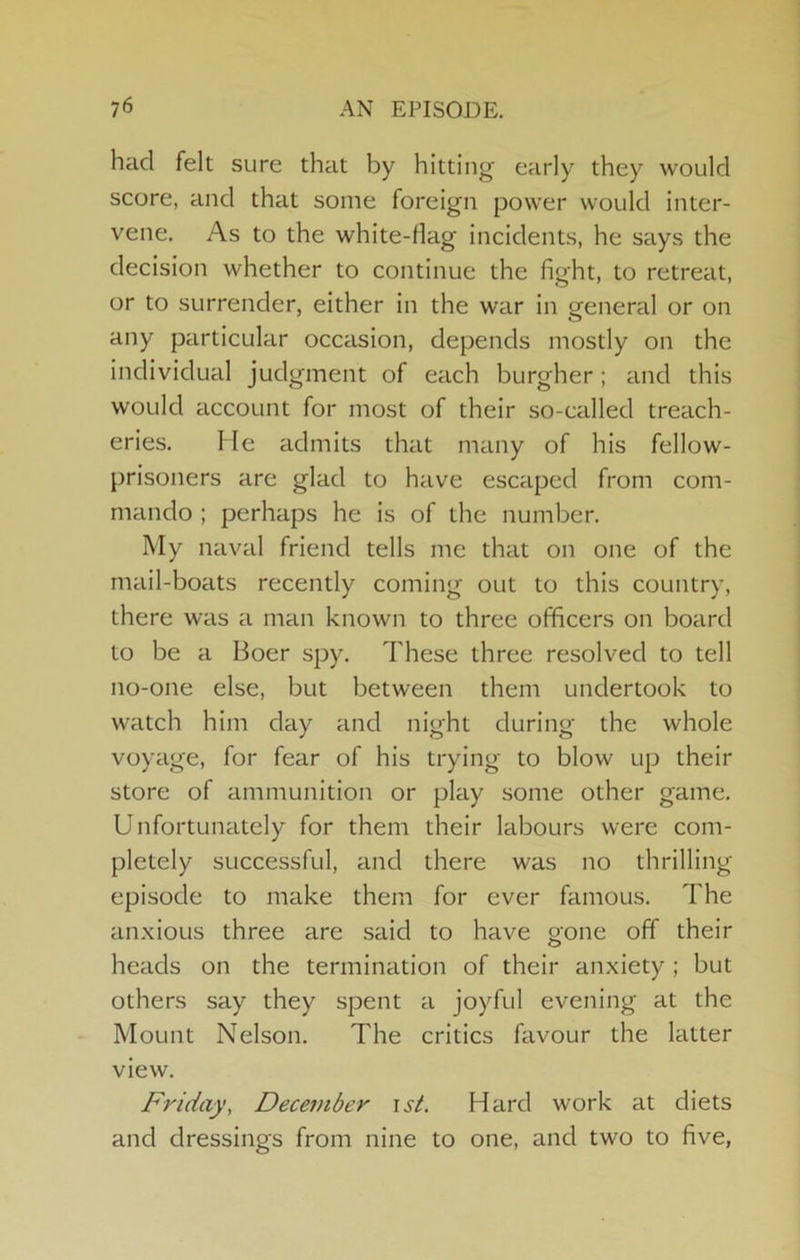 had felt sure that by hitting’ early they would score, and that some foreign power would inter- vene. As to the white-flag incidents, he says the decision whether to continue the fight, to retreat, or to surrender, either in the war in general or on any particular occasion, depends mostly on the individual judgment of each burgher; and this would account for most of their so-called treach- eries. He admits that many of his fellow- prisoners are glad to have escaped from com- mando ; perhaps he is of the number. My naval friend tells me that on one of the mail-boats recently coming out to this country, there was a man known to three officers on board to be a Boer spy. These three resolved to tell no-one else, but between them undertook to watch him day and night during the whole voyage, for fear of his trying to blow up their store of ammunition or play some other game. Unfortunately for them their labours were com- pletely successful, and there was no thrilling episode to make them for ever famous. The an.xious three are said to have oone off their O heads on the termination of their anxiety ; but others say they spent a joyful evening at the Mount Nelson. The critics favour the latter view. Friday, Deceviber \st. Hard work at diets and dressings from nine to one, and two to five,