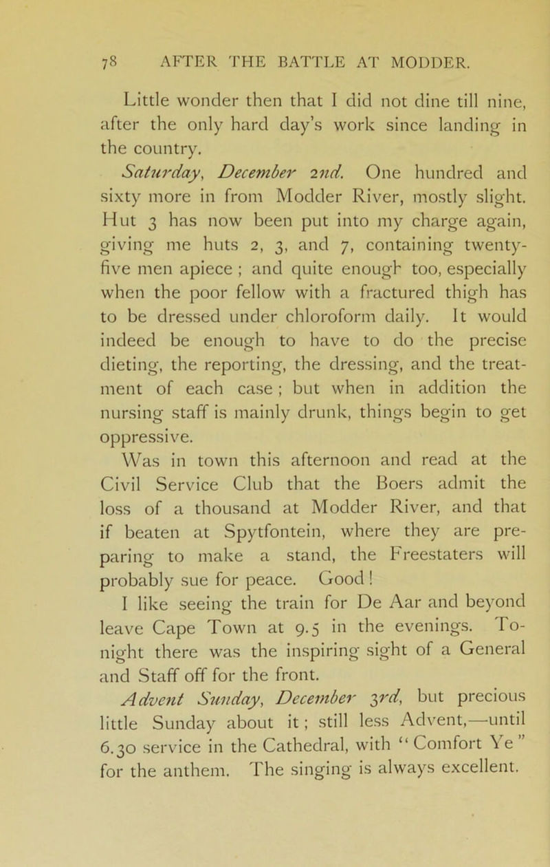 Little wonder then that I did not dine till nine, after the only hard day’s work since landing in the country. Saturday, December 2nd. One hundred and sixty more in from Modder River, mostly slight. Hut 3 has now been put into my charge again, giving me huts 2, 3, and 7, containing twenty- five men apiece ; and quite enough too, especially when the poor fellow with a fractured thigh has to be dressed under chloroform daily. It would indeed be enough to have to do the precise dieting, the reporting, the dressing, and the treat- ment of each case; but when in addition the nursing staff is mainly drunk, things begin to get oppressive. Was in town this afternoon and read at the Civil Service Club that the Boers admit the loss of a thousand at Modder River, and that if beaten at Spytfontein, where they are pre- paring to make a stand, the Freestaters will probably sue for peace. Good ! I like seeing the train for De Aar and beyond leave Cape Town at 9.5 in the evenings. To- night there was the inspiring sight of a General and Staff off for the front. Advent Sunday, December ^rd, but precious little Sunday about it; still less Advent,—until 6.30 service in the Cathedral, with “ Comfort \ e for the anthem. The singing is always excellent.