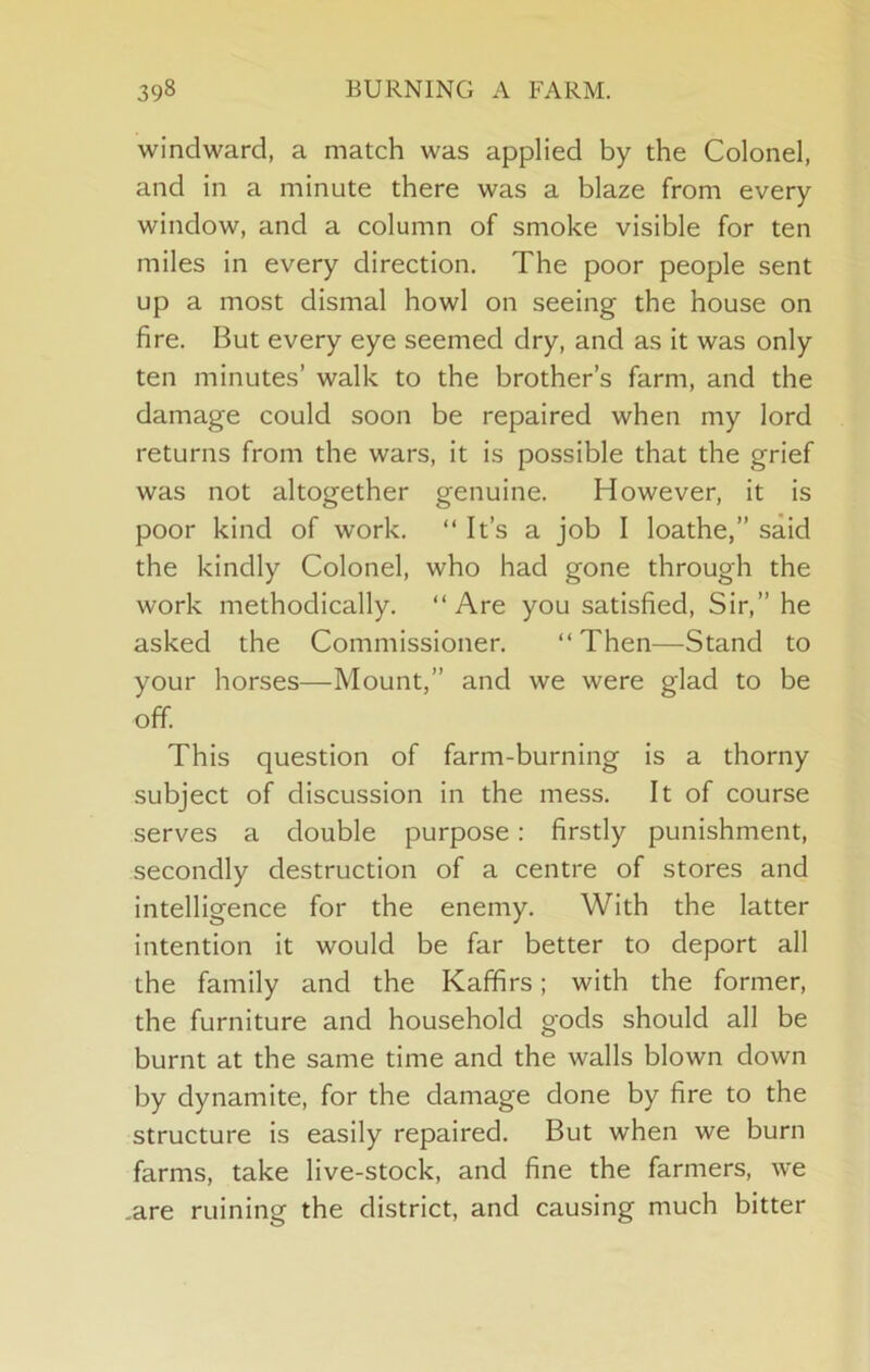 windward, a match was applied by the Colonel, and in a minute there was a blaze from every window, and a column of smoke visible for ten miles in every direction. The poor people sent up a most dismal howl on seeing the house on fire. But every eye seemed dry, and as it was only ten minutes’ walk to the brother’s farm, and the damage could soon be repaired when my lord returns from the wars, it is possible that the grief was not altogether genuine. However, it is poor kind of work. “ It’s a job I loathe,” said the kindly Colonel, who had gone through the work methodically. “Are you satisfied. Sir,” he asked the Commissioner. “ Then—Stand to your horses—Mount,” and we were glad to be off. This question of farm-burning is a thorny subject of discussion in the mess. It of course serves a double purpose: firstly punishment, secondly destruction of a centre of stores and intelligence for the enemy. With the latter intention it would be far better to deport all the family and the Kaffirs; with the former, the furniture and household gods should all be burnt at the same time and the walls blown down by dynamite, for the damage done by fire to the structure is easily repaired. But when we burn farms, take live-stock, and fine the farmers, we .are ruining the district, and causing much bitter