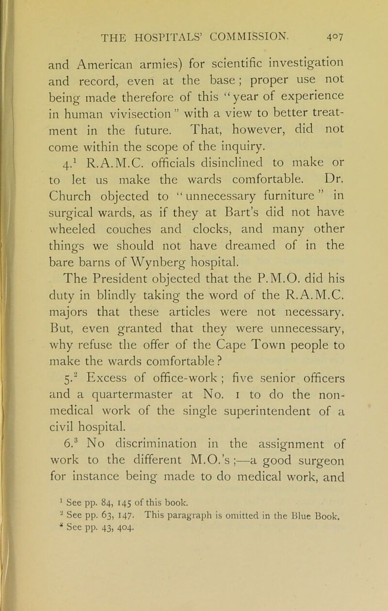 and American armies) for scientific investigation and record, even at the base; proper use not being made therefore of this “year of experience in human vivisection ” with a view to better treat- ment in the future. That, however, did not come within the scope of the inquiry. 4. ^ R.A. M.C. officials disinclined to make or to let us make the wards comfortable. Dr. Church objected to “unnecessary furniture” in surgical wards, as if they at Bart’s did not have wheeled couches and clocks, and many other things we should not have dreamed of in the bare barns of Wynberg hospital. The President objected that the P.M.O. did his duty in blindly taking the word of the R.A.M.C. majors that these articles were not necessary. But, even granted that they were unnecessary, why refuse the offer of the Cape Town people to make the wards comfortable ? 5. “ Excess of office-work ; five senior officers and a quartermaster at No. i to do the non- medical work of the single superintendent of a civil hospital. 6. ® No discrimination in the assignment of work to the different M.O.’s ;—a good surgeon for instance being made to do medical work, and ' See pp. 84, 145 of this book. '■* See pp. 63, 147. This paragraph is omitted in the Blue Book, ^ See pp. 43, 404.