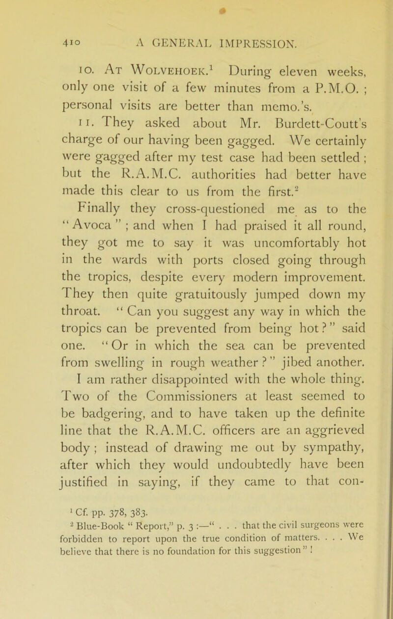 10. At Wolvehoek.^ During eleven weeks, only one visit of a few minutes from a P.M.O. ; personal visits are better than memo.’s. 11. They asked about Mr. Burdett-Coutt’s charge of our having been gagged. We certainly were gagged after my test case had been settled ; but the R.A.M.C. authorities had better have made this clear to us from the first. Finally they cross-questioned me as to the “ Avoca ” ; and when I had praised it all round, they got me to say it was uncomfortably hot in the wards with ports closed going through the tropics, despite every modern improvement. They then quite gratuitously jumped down my throat. “ Can you suggest any way in which the tropics can be prevented from being hot ? ” said one. “Or in which the sea can be prevented from swelling in rough weather?” jibed another. I am rather disappointed with the whole thing. Two of the Commissioners at least seemed to be badgering, and to have taken up the definite line that the R.A.M.C. officers are an aggrieved body ; instead of drawing me out by sympathy, after which they would undoubtedly have been justified in saying, if they came to that con- > Cf. pp. 378, 383. ^ Blue-Book “ Report,” p. 3 “ . . . that the civil surgeons were forbidden to report upon the true condition of matters. . . . We believe that there is no foundation for this suggestion” !