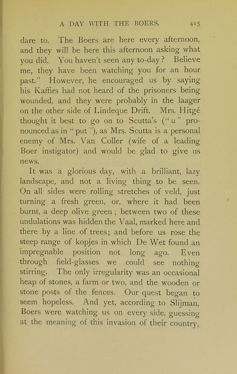 dare to. The Boers are here every afternoon, and they will be here this afternoon asking what you did. You haven’t seen any to-day ? Believe me, they have been watching you for an hour past.” However, he encouraged us by saying his Kaffirs had not heard of the prisoners being wounded, and they were probably in the laager on the other side of Lindeque Drift. Mrs. Hitge thought it best to go on to Scutta’s (“u” pro- nounced as in “ put ”), as Mrs. Scutta is a personal enemy of Mrs. Van Coller (wife of a leading Boer instigator) and would be glad to give us news. It was a glorious day, with a brilliant, lazy landscape, and not a living thing to be seen. On all sides were rolling stretches of veld, just turning a fresh green, or, where it had been burnt, a deep olive green ; between two of these undulations was hidden the Vaal, marked here and there by a line of trees; and before us rose the steep range of kopjes in which De Wet found an impregnable position not long ago. Even through field-glasses we could see nothing- stirring. The only irregularity was an occasional heap of stones, a farm or two, and the wooden or stone posts of the fences. Our quest began to seem hopeless. And yet, according to Slijman, Boers were watching us on every side, guessing at the meaning of this invasion of their country.