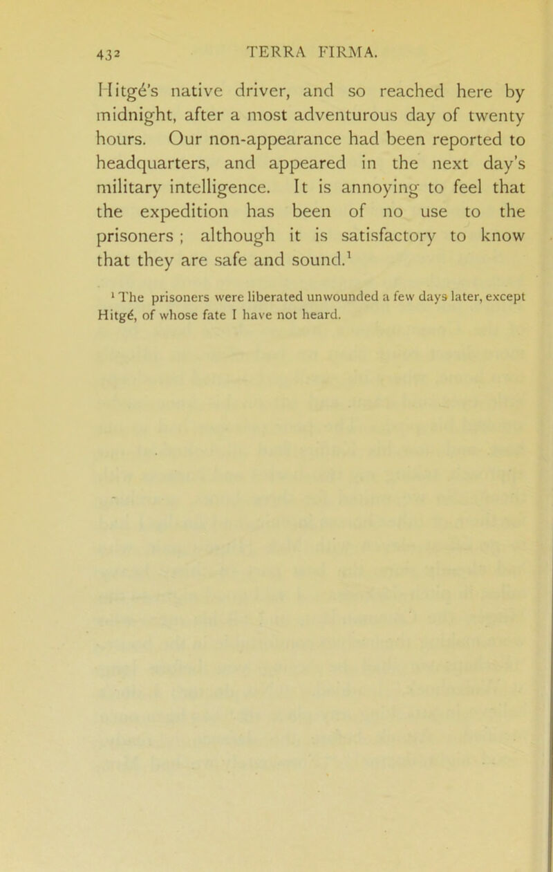 TERRA FIRMA. Ilitg^’s native driver, and so reached here by midnight, after a most adventurous day of twenty hours. Our non-appearance had been reported to headquarters, and appeared in the next day’s military intelligence. It is annoying to feel that the expedition has been of no use to the prisoners ; although it is satisfactory to know that they are safe and sound.^ * The prisoners were liberated unwounded a few days later, except Hitg^, of whose fate I have not heard.