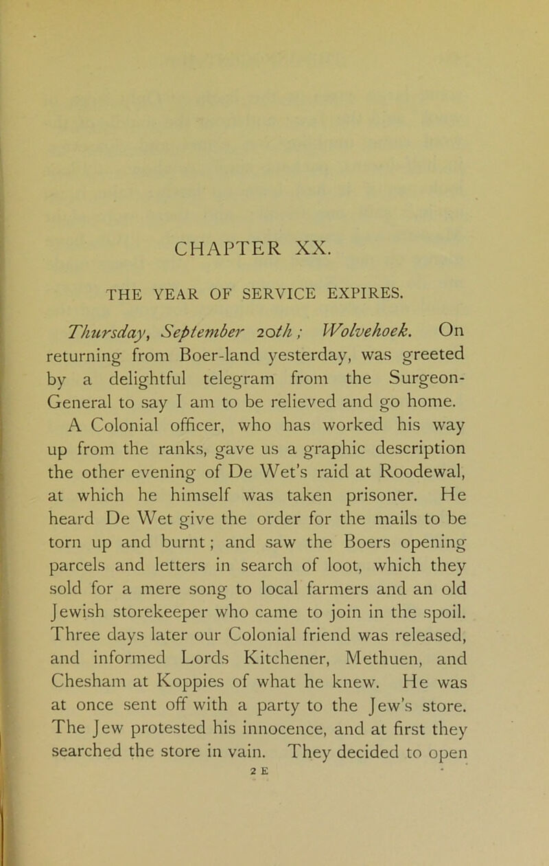 CHAPTER XX. THE YEAR OF SERVICE EXPIRES. Thursday, September 20th; Wolvehoek. On returning from Boer-land ye.sterday, was greeted by a delightful telegram from the Surgeon- General to say I am to be relieved and go home. A Colonial officer, who has worked his way up from the ranks, gave us a graphic description the other evening of De Wet’s raid at Roodewal, at which he himself was taken prisoner. He heard De Wet give the order for the mails to be torn up and burnt; and saw the Boers opening parcels and letters in search of loot, which they sold for a mere song to local farmers and an old Jewish storekeeper who came to join in the spoil. Three days later our Colonial friend was released, and informed Lords Kitchener, Methuen, and Chesham at Koppies of what he knew. He was at once .sent off with a party to the Jew’s store. The Jew protested his innocence, and at first they searched the store in vain. They decided to open