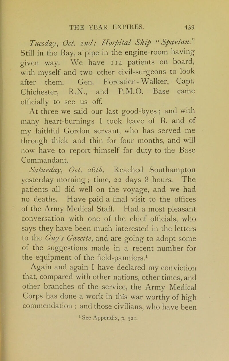 Tuesday, Oct. 2nd; Hospital Ship Spartan.” Still in the Bay, a pipe in the engine-room having given way. We have 114 patients on board, with myself and two other civil-surgeons to look after them, Gen. Forestier - Walker, Capt. Chichester, R.N., and P.M.O. Base came officially to see us off At three we said our last good-byes ; and with many heart-burnings I took leave of B. and of my faithful Gordon servant, who has served me through thick and thin for four months, and will now have to report liimself for duty to the Base Commandant. Saturday, Oct. 26th. Reached Southampton yesterday morning ; time, 22 days 8 hours. The patients all did well on the voyage, and we had no deaths. Have paid a final visit to the offices of the Army Medical Staff. Had a most pleasant conversation with one of the chief officials, who says they have been much interested in the letters to the Gttys Gazette, and are going to adopt some of the suggestions made in a recent number for the equipment of the field-panniers.^ Again and again I have declared my conviction that, compared with other nations, other times, and other branches of the service, the Army Medical Corps has done a work in this war worthy of high commendation ; and those civilians, who have been * See Appendix, p. 521.