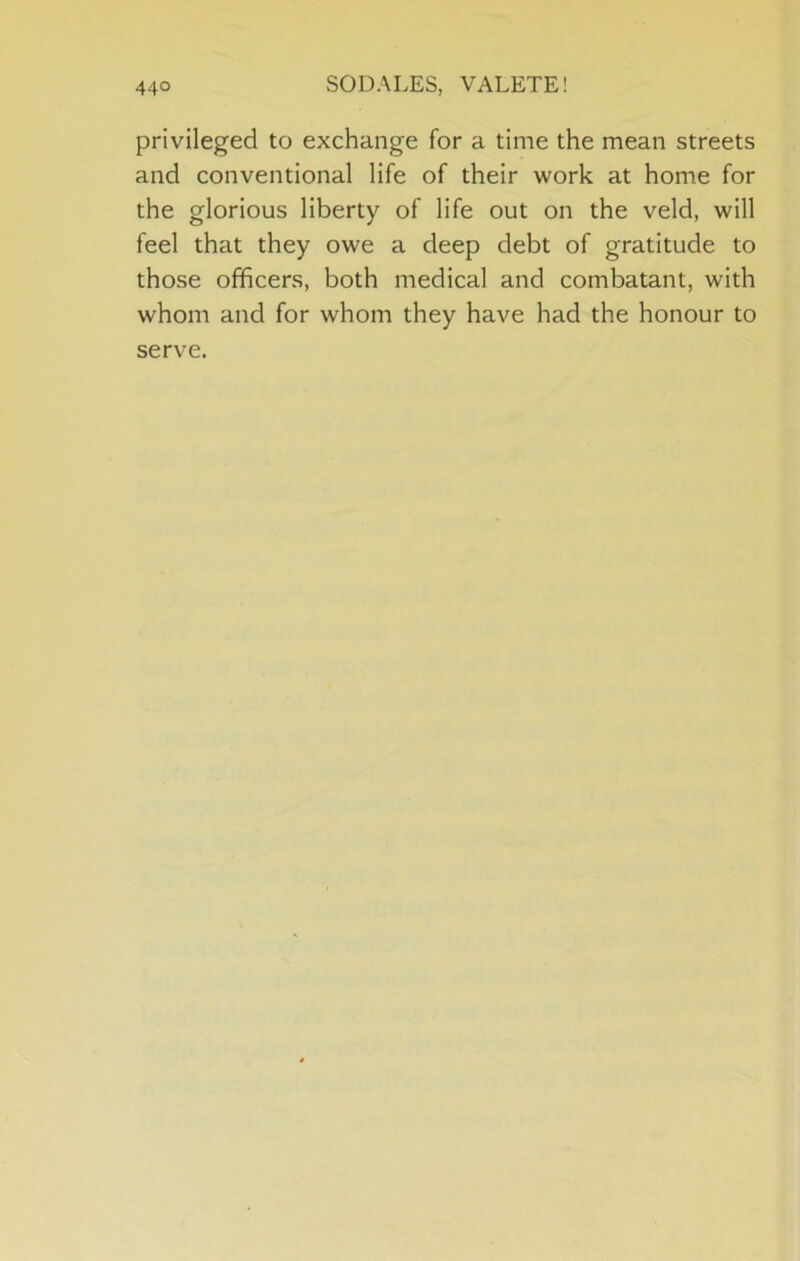 privileged to exchange for a time the mean streets and conventional life of their work at home for the glorious liberty of life out on the veld, will feel that they owe a deep debt of gratitude to those officers, both medical and combatant, with whom and for whom they have had the honour to serve.