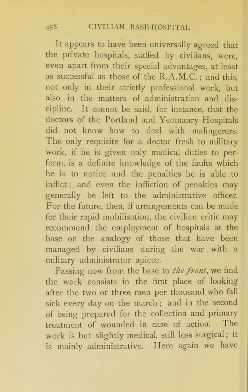 It appears to have been universally agreed that the private hospitals, staffed by civilians, were, even apart from their special advantages, at least as successful as those of the R.A.M.C.; and this, not only in their strictly professional work, but also in the matters of administration and dis- cipline. It cannot be said, for instance, that the doctors of the Portland and Yeomanry Hospitals did not know how to deal with malingerers. O The only requisite for a doctor fresh to military work, if he is given only medical duties to per- form, is a definite knowledge of the faults which he is to notice and the penalties he is able to inflict; and even the infliction of penalties may generally be left to the administrative officer. For the future, then, if arrangements can be made for their rapid mobilisation, the civilian critic may recommend the employment of hospitals at the base on the analogy of those that have been managed by civilians during the war with a military administrator apiece. Passing now from the base to the fronts we find the work consists in the first place of looking after the two or three men per thousand who fall sick every day on the march ; and in the second of being prepared for the collection and primary treatment of wounded in case of action. The work is but slightly medical, still less surgical; it is mainly administrative. Here again we have