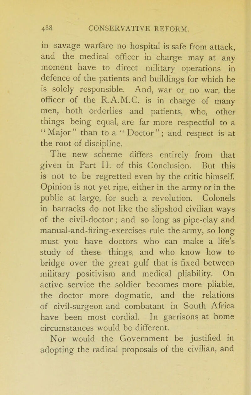 in savage warfare no hospital is safe from attack, and the medical officer in charge may at any moment have to direct military operations in defence of the patients and buildings for which he is solely responsible. And, war or no war, the officer of the R.A.M.C. is in charge of many men, both orderlies and patients, who, other things being equal, are far more respectful to a “Major” than to a “ Doctor”; and respect is at the root of discipline. The new scheme differs entirely from that given in Part 11. of this Conclusion. But this is not to be regretted even by the critic himself. Opinion is not yet ripe, either in the army or in the public at large, for such a revolution. Colonels in barracks do not like the slipshod civilian ways of the civil-doctor; and so long as pipe-clay and manual-and-firing-exercises rule the army, so long must you have doctors who can make a life’s study of these things, and who know how to bridge over the great gulf that is fixed between military positivism and medical pliability. On active service the soldier becomes more pliable, the doctor more dogmatic, and the relations of civil-surgeon and combatant in South Africa have been most cordial. In garrisons at home circumstances would be different. Nor would the Government be justified in adopting the radical proposals of the civilian, and