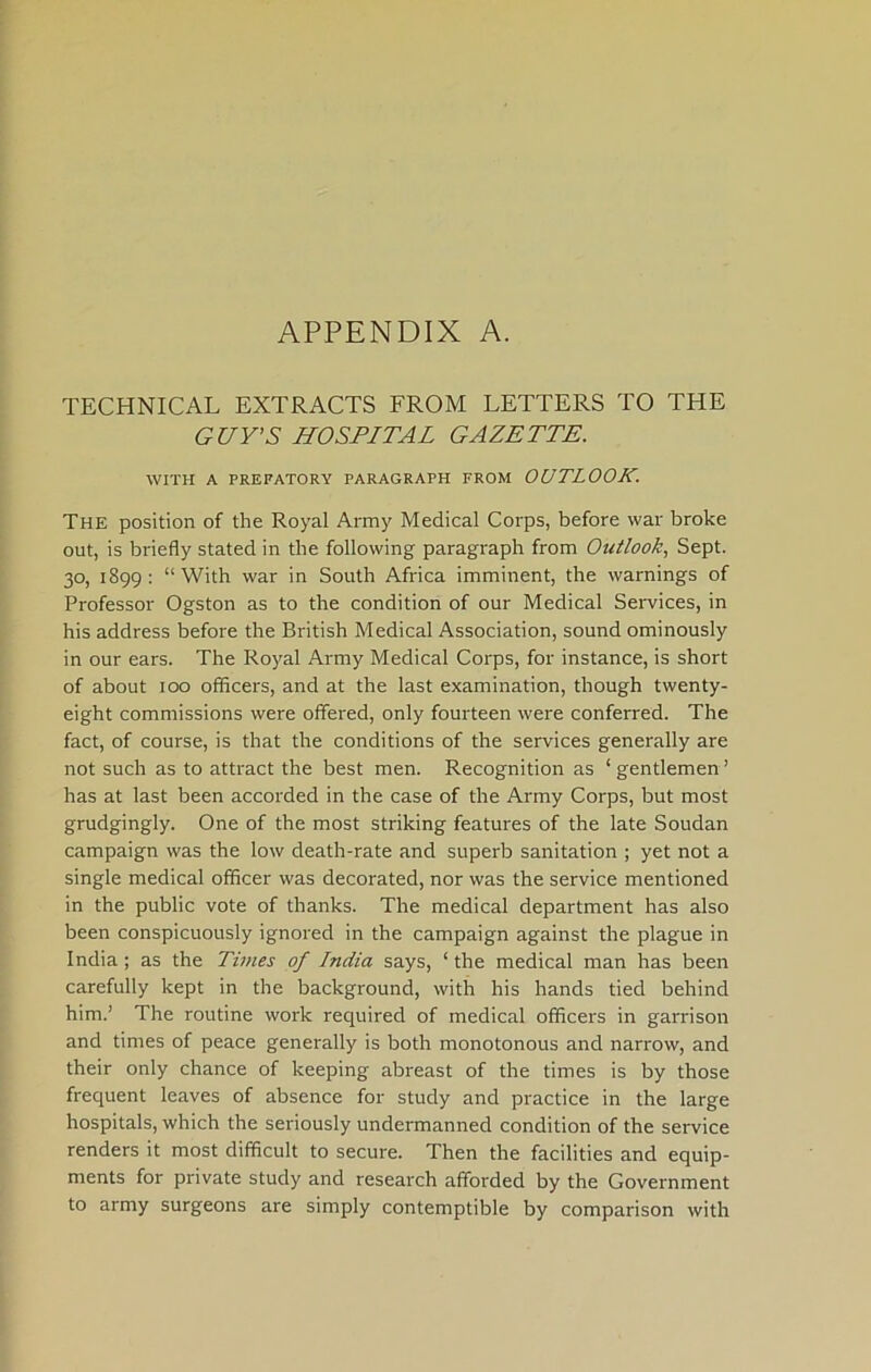 APPENDIX A. TECHNICAL EXTRACTS FROM LETTERS TO THE GUY’S HOSPITAL GAZETTE. WITH A PREFATORY PARAGRAPH FROM OUTLOOK. Thk position of the Royal Army Medical Corps, before war broke out, is briefly stated in the following paragraph from Outlook, Sept. 30, 1899: “With war in South Africa imminent, the warnings of Professor Ogston as to the condition of our Medical Services, in his address before the British Medical Association, sound ominously in our ears. The Royal Ai-my Medical Corps, for instance, is short of about 100 officers, and at the last examination, though twenty- eight commissions were offered, only fourteen were conferred. The fact, of course, is that the conditions of the services generally are not such as to attract the best men. Recognition as ‘ gentlemen ’ has at last been accorded in the case of the Army Corps, but most grudgingly. One of the most striking features of the late Soudan campaign was the low death-rate and superb sanitation ; yet not a single medical officer was decorated, nor was the service mentioned in the public vote of thanks. The medical department has also been conspicuously ignored in the campaign against the plague in India ; as the Times of India says, ‘ the medical man has been carefully kept in the background, with his hands tied behind him.’ The routine work required of medical officers in garrison and times of peace generally is both monotonous and narrow, and their only chance of keeping abreast of the times is by those frequent leaves of absence for study and practice in the large hospitals, which the seriously undermanned condition of the service renders it most difficult to secure. Then the facilities and equip- ments for private study and research afforded by the Government to army surgeons are simply contemptible by comparison with