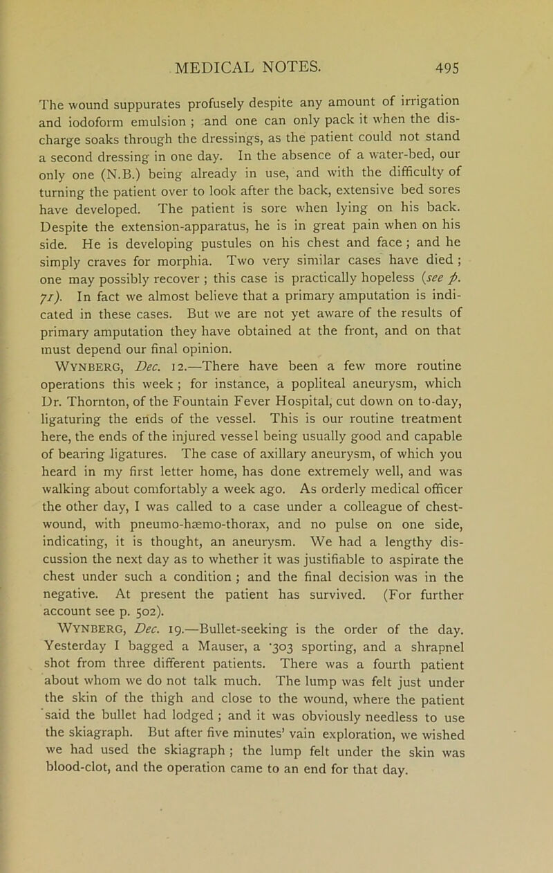 The wound suppurates profusely despite any amount of irrigation and iodoform emulsion ; and one can only pack it when the dis- charge soaks through the dressings, as the patient could not stand a second dressing in one day. In the absence of a water-bed, our only one (N.B.) being already in use, and with the difficulty of turning the patient over to look after the back, extensive bed sores have developed. The patient is sore when lying on his back. Despite the extension-apparatus, he is in great pain when on his side. He is developing pustules on his chest and face ; and he simply craves for morphia. Two very similar cases have died ; one may possibly recover ; this case is practically hopeless {see p. yi). In fact we almost believe that a primary amputation is indi- cated in these cases. But we are not yet aware of the results of primary amputation they have obtained at the front, and on that must depend our final opinion. Wynberg, Dec. 12.—There have been a few more routine operations this week ; for instance, a popliteal aneurysm, which Ur. Thornton, of the Fountain Fever Hospital, cut down on to-day, ligaturing the ends of the vessel. This is our routine treatment here, the ends of the injured vessel being usually good and capable of bearing ligatures. The case of axillary aneurysm, of which you heard in my first letter home, has done extremely well, and was walking about comfortably a week ago. As orderly medical officer the other day, I was called to a case under a colleague of chest- wound, with pneumo-hsemo-thorax, and no pulse on one side, indicating, it is thought, an aneurysm. We had a lengthy dis- cussion the next day as to whether it was justifiable to aspirate the chest under such a condition ; and the final decision was in the negative. At present the patient has survived. (For further account see p. 502). Wynberg, Dec. 19.—Bullet-seeking is the order of the day. Yesterday I bagged a Mauser, a ‘303 sporting, and a shrapnel shot from three different patients. There was a fourth patient about whom we do not talk much. The lump was felt just under the skin of the thigh and close to the wound, where the patient said the bullet had lodged ; and it was obviously needless to use the skiagraph. But after five minutes’ vain exploration, we wished we had used the skiagraph ; the lump felt under the skin was blood-clot, and the operation came to an end for that day.