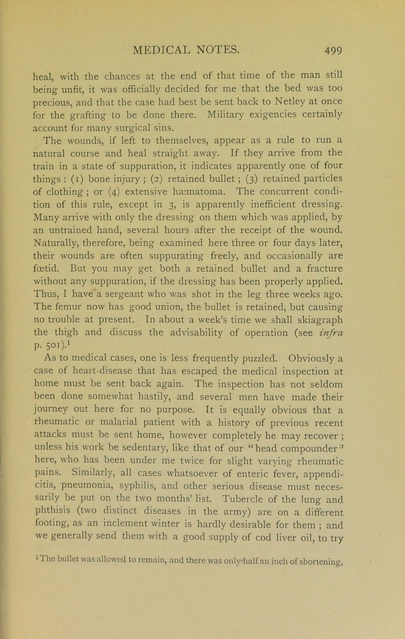 heal, with the chances at the end of that time of the man still being unfit, it was officially decided for me that the bed was too precious, and that the case had best be sent back to Netley at once for the grafting to be done there. Military exigencies certainly account for many surgical sins. The wounds, if left to themselves, appear as a rule to I'un a natural course and heal straight away. If they arrive from the train in a state of suppuration, it indicates apparently one of four things : (i) bone injury; (2) retained bullet; (3) retained particles of clothing ; or (4) extensive hmmatoma. The concurrent condi- tion of this rule, except in 3, is apparently inefficient dressing. Many arrive with only the dressing on them which was applied, by an untrained hand, several hours after the receipt of the wound. Naturally, therefore, being examined here three or four days later, their wounds are often suppurating freely, and occasionally are foetid. But you may get both a retained bullet and a fracture without any suppuration, if the dressing has been properly applied. Thus, I have’a sergeant who was shot in the leg three weeks ago. The femur now has good union, the bullet is retained, but causing no trouble at present. In about a week’s time we shall skiagraph the thigh and discuss the advisability of operation (see infra p. 5oi).i As to medical cases, one is less frequently puzzled. Obviously a case of heart-disease that has escaped the medical inspection at home must be sent back again. The inspection has not seldom been done somewhat hastily, and several men have made their journey out here for no purpose. It is equally obvious that a rheumatic or malarial patient with a history of previous recent attacks must be sent home, however completely he may recover ; unless his work be sedentary, like that of our “head compounder” here, who has been under me twice for slight varying rheumatic pains. Similarly, all cases whatsoever of enteric fever, appendi- citis, pneumonia, syphilis, and other serious disease must neces- sarily Ire put on the two months’ list. Tubercle of the lung and phthisis (two distinct diseases in the army) are on a different footing, as an inclement winter is hardly desirable for them ; and we generally send them with a good supply of cod liver oil, to try iThe bullet was allowed to remain, and there was onlyhalf an inch of shortening.