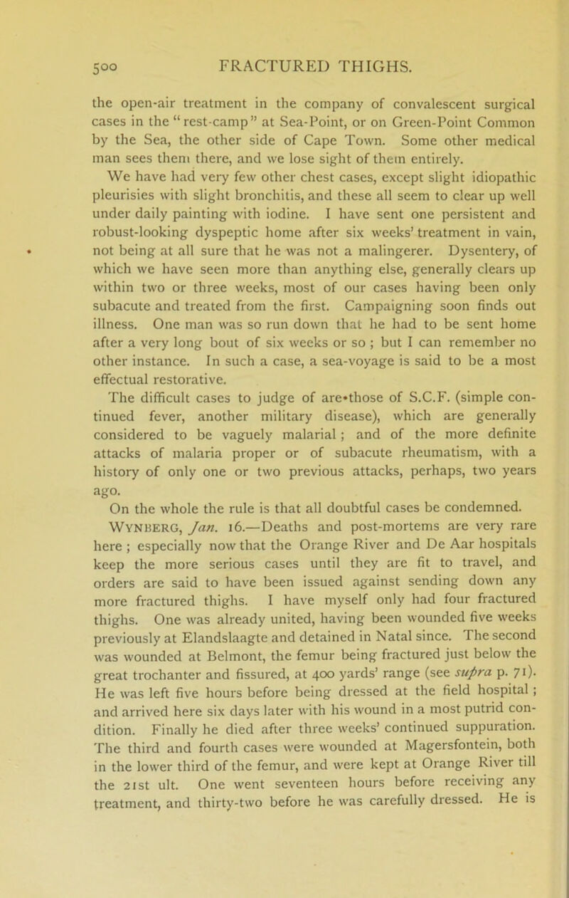 FRACTURED THIGHS. the open-air treatment in the company of convalescent surgical cases in the “rest-camp” at Sea-Point, or on Green-Point Common by the Sea, the other side of Cape Town. Some other medical man sees them there, and we lose sight of them entirely. We have had very few other chest cases, except slight idiopathic pleurisies with slight bronchitis, and these all seem to clear up well under daily painting with iodine. I have sent one persistent and robust-looking dyspeptic home after six weeks’ treatment in vain, not being at all sure that he was not a malingerer. Dysentery, of which we have seen more than anything else, generally clears up within tsvo or three weeks, most of our cases having been only subacute and treated from the first. Campaigning soon finds out illness. One man was so run down that he had to be sent home after a very long bout of six weeks or so ; but I can remember no other instance. In such a case, a sea-voyage is said to be a most effectual restorative. The difficult cases to judge of are*those of S.C.F. (simple con- tinued fever, another military disease), which are generally considered to be vaguely malarial; and of the more definite attacks of malaria proper or of subacute rheumatism, with a history of only one or two previous attacks, perhaps, two years ago. On the whole the rule is that all doubtful cases be condemned. Wynberg, Jan. i6.—Deaths and post-mortems are very rare here ; especially now that the Orange River and De Aar hospitals keep the more serious cases until they are fit to travel, and orders are said to have been issued against sending down any more fractured thighs. I hav'e myself only had four fractured thighs. One was already united, having been wounded five weeks previously at Elandslaagte and detained in Natal since. The second was wounded at Belmont, the femur being fractured just below the great trochanter and fissured, at 400 yards’ range (see supra p. 70- He was left five hours before being dressed at the field hospital; and arrived here six days later with his wound in a most putrid con- dition. Finally he died after three weeks’ continued suppuration. The third and fourth cases were wounded at Magersfontein, both in the lower third of the femur, and were kept at Orange River till the 21 St ult. One went seventeen hours before receiving any treatment, and thirty-two before he was carefully dressed. He is