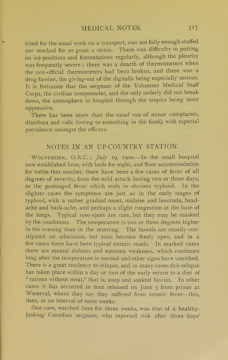 fitted for the usual work on a transport, was not fully enough staffed nor stocked for so great a strain. There was difficulty in putting on ice-poultices and fomentations regularly, although the pleurisy was frequently severe ; there was a dearth of thermometers when the non-official thermometers had been broken, and there was a drug famine, the giving-out of the digitalis being especially serious. It is fortunate that the sergeant of the Volunteer Medical Staff Corps, the civilian compounder, and the only orderly did not break down, the atmosphere in hospital through the tropics being most oppressive. There has been more than the usual run of minor complaints, diarrhoea and colic (owing to something in the food), with especial prevalence amongst the officers. NOTES IN AN UP-COUNTRY STATION. WOLVEHOEK, O.R.C. ; July 19, 1900.—In the small hospital now established here, with beds for eight, and floor accommodation for treble that number, there have been a few cases of fever of all degrees of severity, from the mild attack lasting two or three days, to the prolonged fever which ends in obvious typhoid. In the slighter cases the symptoms are just as in the early stages of typhoid, with a rather gradual onset, malaise and lassitude, head- ache and back-ache, and perhaps a slight congestion at the base of the lungs. Typical rose-spots are rare, but they may be masked by the conditions. The temperature is two or three degrees higher in the evening than in the morning. The bowels are usually con- stipated on admission, but soon become freely open, and in a few cases there have been typical enteric stools. In marked cases there are mental dulness and e.xtreme weakness, which continues long after the temperature is normal and other signs have vanished. There is a great tendency to relapse, and in many cases this relapse has taken place within a day or two of the early return to a diet of “ rations without meat,” that is, soup and soaked biscuit. In other cases it has occurred to men released on June 5 from prison at Waterval, where they say they suffered from enteric fever—this, then, at an interval of some weeks. One case, watched here for three weeks, was that of a healthy- looking Canadian sergeant, who reported sick after three days’