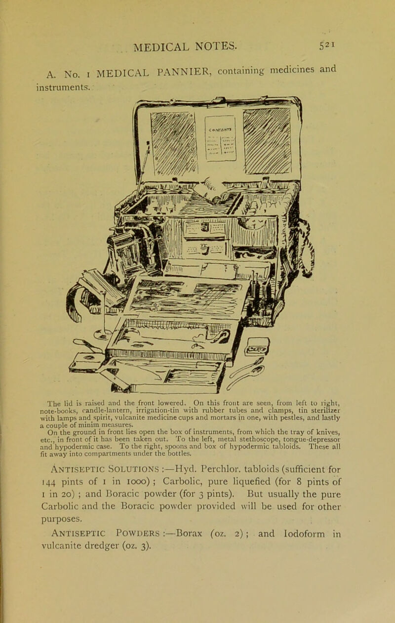 A. No. I MEDICAL PANNIER, containing medicines and instruments. The lid is raised and the front lowered. ^ On this front are seen, from left to light, note-books, candle-lantern, irrigation-tin with rubber tubes and clamps, tin sterilizer with lamps and spirit, vulcanite medicine cups and mortars in one, with pestles, and lastly a couple of minim measures. On the ground in front lies open the box of instruments, from which the tray of knives, etc., in front of it has been taken out. To the left, metal stethoscope, tongue-depressor and hypodermic case. To the right, spoons and box of hypodermic tabloids. These all fit away into compartments under the bottles. Antiseptic Solutions :—Hyd. Perchlor. tabloids (sufficient for 144 pints of 1 in 1000); Carbolic, pure liquefied (for 8 pints of I in 20) ; and Boracic powder (for 3 pints). But usually the pure Carbolic and the Boracic powder provided will be used for other purposes. Antiseptic Powders Borax (oz. 2); and Iodoform in vulcanite dredger (oz. 3).